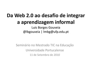 Da Web 2.0 ao desafio de integrar a aprendizagem informalLuis Borges Gouveia@lbgouveia | lmbg@ufp.edu.ptSeminário no Mestrado TIC na EducaçãoUniversidade Portucalense11 de Setembro de 2010