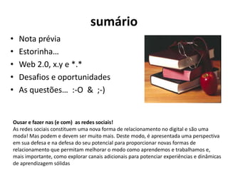 sumárioNota préviaEstorinha…Web 2.0, x.y e *.*Desafios e oportunidadesAs questões…  :-O  &  ;-)Ousar e fazer nas (e com)  as redes sociais!As redes sociais constituem uma nova forma de relacionamento no digital e são uma moda! Mas podem e devem ser muito mais. Deste modo, é apresentada uma perspectiva em sua defesa e na defesa do seu potencial para proporcionar novas formas de relacionamento que permitam melhorar o modo como aprendemos e trabalhamos e, mais importante, como explorar canais adicionais para potenciar experiências e dinâmicas de aprendizagem sólidas 