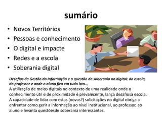 sumárioNovos TerritóriosPessoas e conhecimentoO digital e impacteRedes e a escolaSoberania digitalDesafios da Gestão da Informação e a questão da soberania no digital: da escola, do professor e onde o aluno fica em tudo isto... A utilização de meios digitais no contexto de uma realidade onde o conhecimento útil e de proximidade é prevalecente, lança desafiosà escola. A capacidade de lidar com estas (novas?) solicitações no digital obriga a enfrentar como gerir a informação ao nível institucional, ao professor, ao aluno e levanta questõesde soberania interessantes.