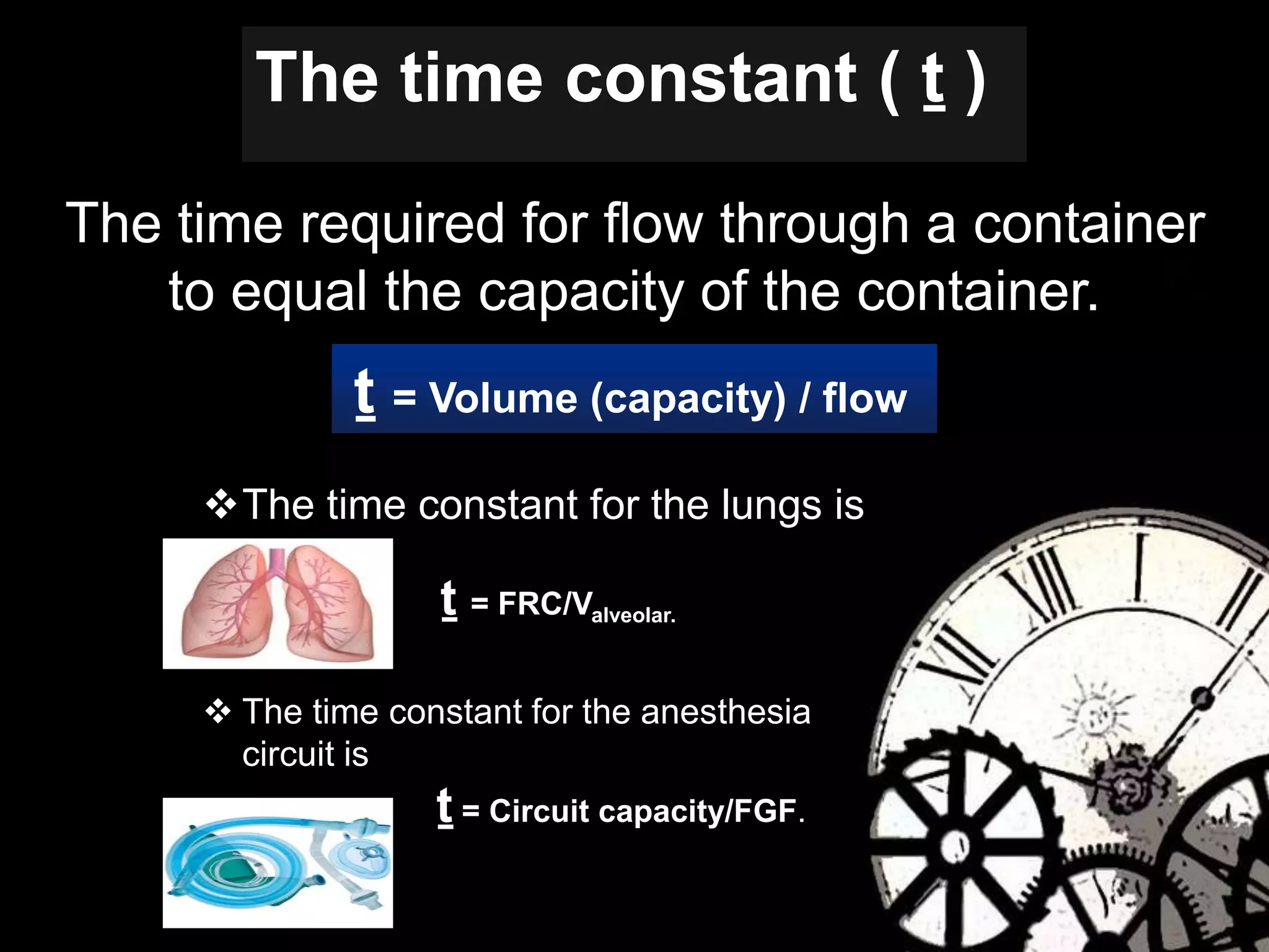 The time required for flow through a container
to equal the capacity of the container.
The time constant ( ṯ )
ṯ = Volume (capacity) / flow
The time constant for the lungs is
ṯ = FRC/Valveolar.
 The time constant for the anesthesia
circuit is
ṯ = Circuit capacity/FGF.
 