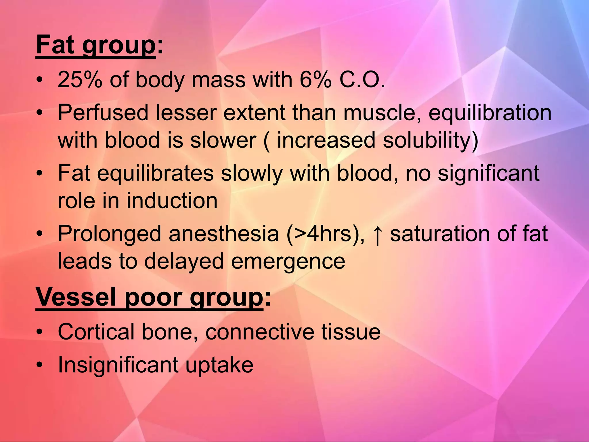 Fat group:
• 25% of body mass with 6% C.O.
• Perfused lesser extent than muscle, equilibration
with blood is slower ( increased solubility)
• Fat equilibrates slowly with blood, no significant
role in induction
• Prolonged anesthesia (>4hrs), ↑ saturation of fat
leads to delayed emergence
Vessel poor group:
• Cortical bone, connective tissue
• Insignificant uptake
 