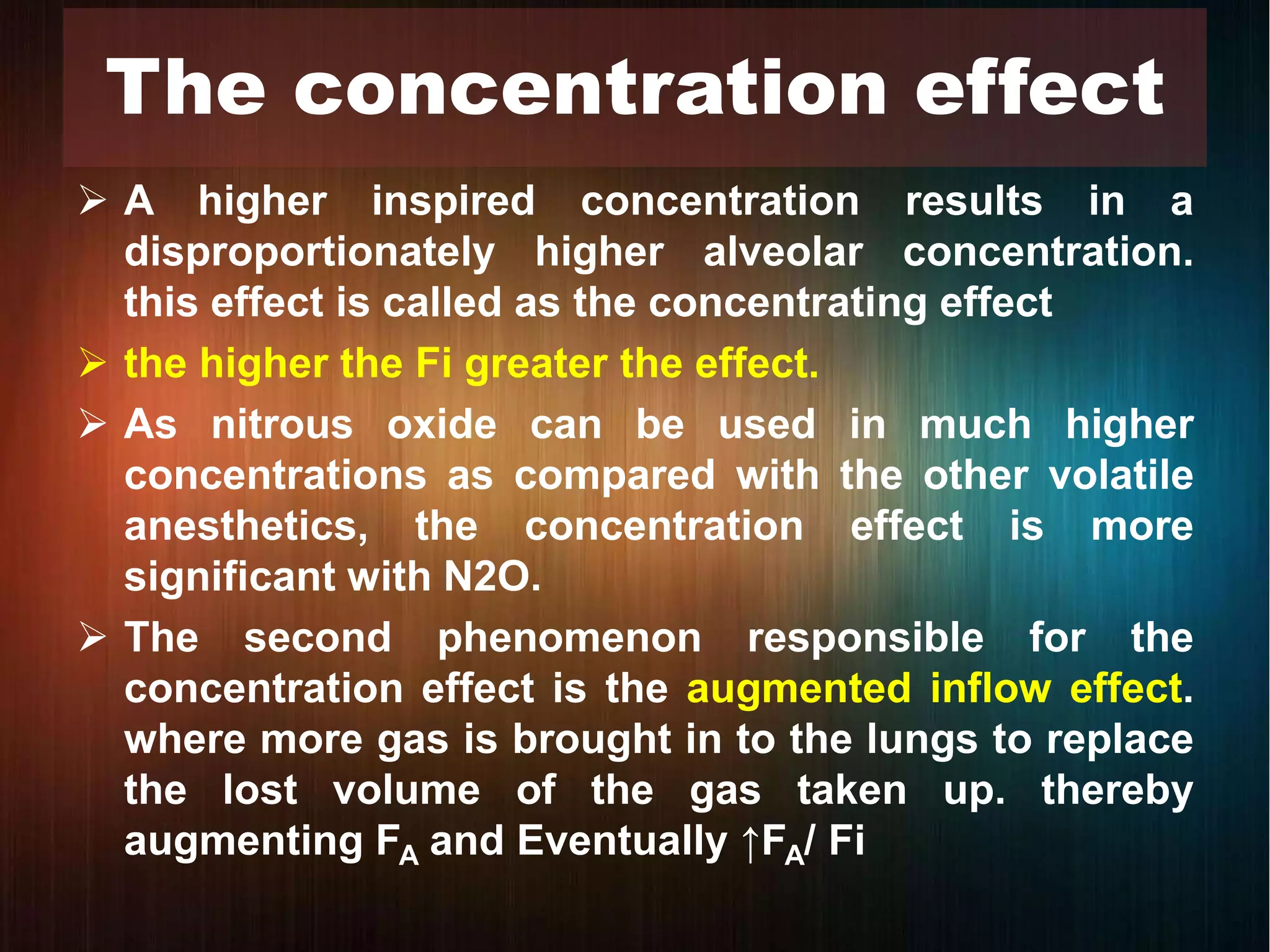  A higher inspired concentration results in a
disproportionately higher alveolar concentration.
this effect is called as the concentrating effect
 the higher the Fi greater the effect.
 As nitrous oxide can be used in much higher
concentrations as compared with the other volatile
anesthetics, the concentration effect is more
significant with N2O.
 The second phenomenon responsible for the
concentration effect is the augmented inflow effect.
where more gas is brought in to the lungs to replace
the lost volume of the gas taken up. thereby
augmenting FA and Eventually ↑FA/ Fi
The concentration effect
 