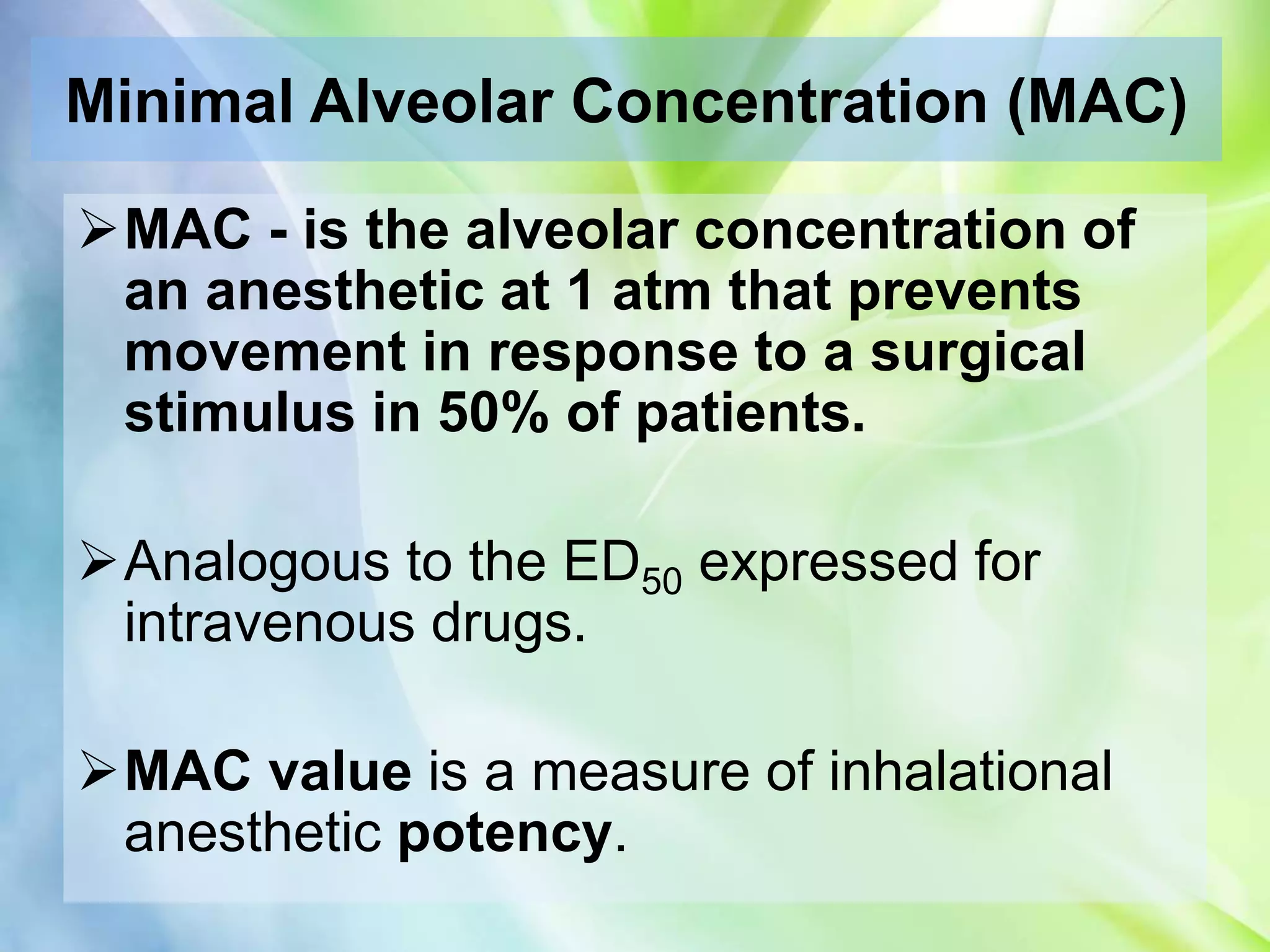 Minimal Alveolar Concentration (MAC)
MAC - is the alveolar concentration of
an anesthetic at 1 atm that prevents
movement in response to a surgical
stimulus in 50% of patients.
Analogous to the ED50 expressed for
intravenous drugs.
MAC value is a measure of inhalational
anesthetic potency.
 