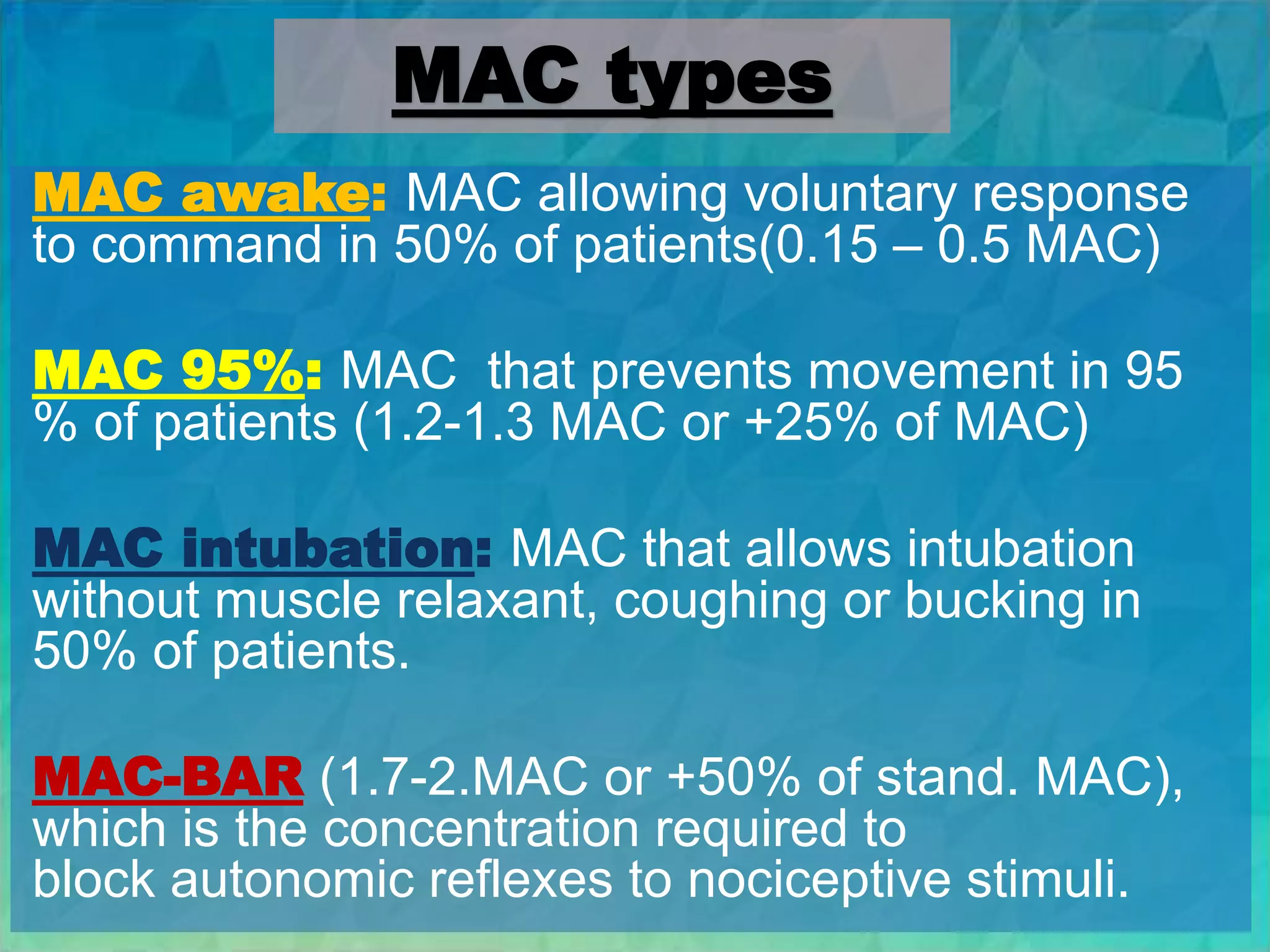 MAC types
MAC awake: MAC allowing voluntary response
to command in 50% of patients(0.15 – 0.5 MAC)
MAC 95%: MAC that prevents movement in 95
% of patients (1.2-1.3 MAC or +25% of MAC)
MAC intubation: MAC that allows intubation
without muscle relaxant, coughing or bucking in
50% of patients.
MAC-BAR (1.7-2.MAC or +50% of stand. MAC),
which is the concentration required to
block autonomic reflexes to nociceptive stimuli.
 