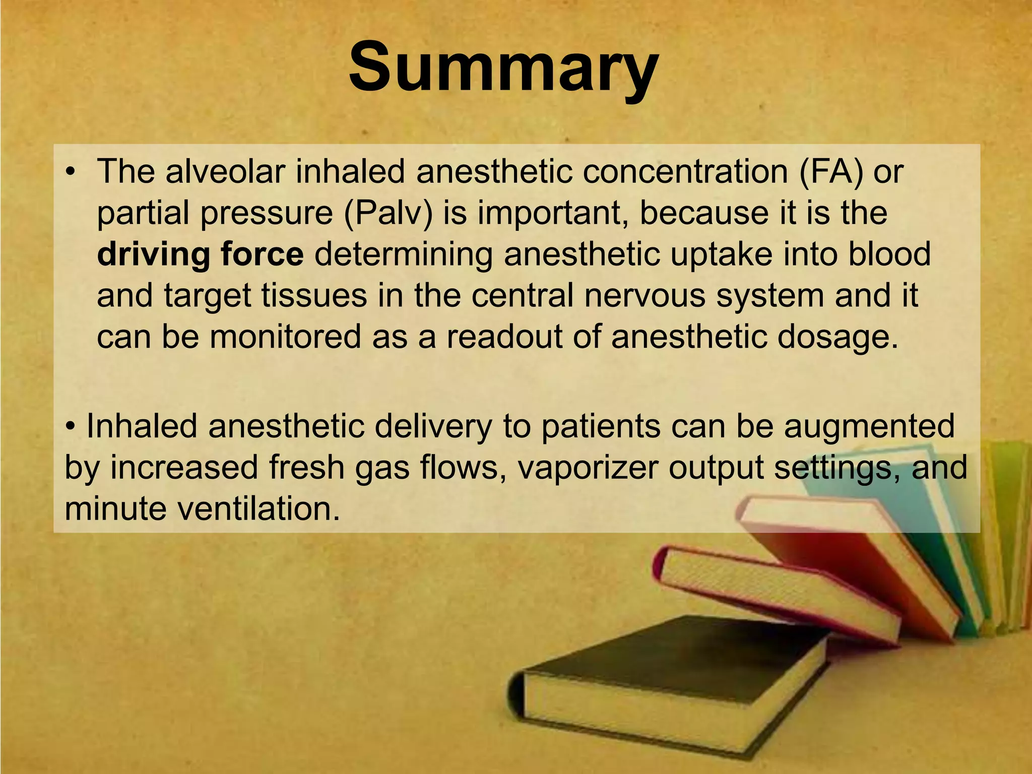 Summary
• The alveolar inhaled anesthetic concentration (FA) or
partial pressure (Palv) is important, because it is the
driving force determining anesthetic uptake into blood
and target tissues in the central nervous system and it
can be monitored as a readout of anesthetic dosage.
• Inhaled anesthetic delivery to patients can be augmented
by increased fresh gas flows, vaporizer output settings, and
minute ventilation.
 