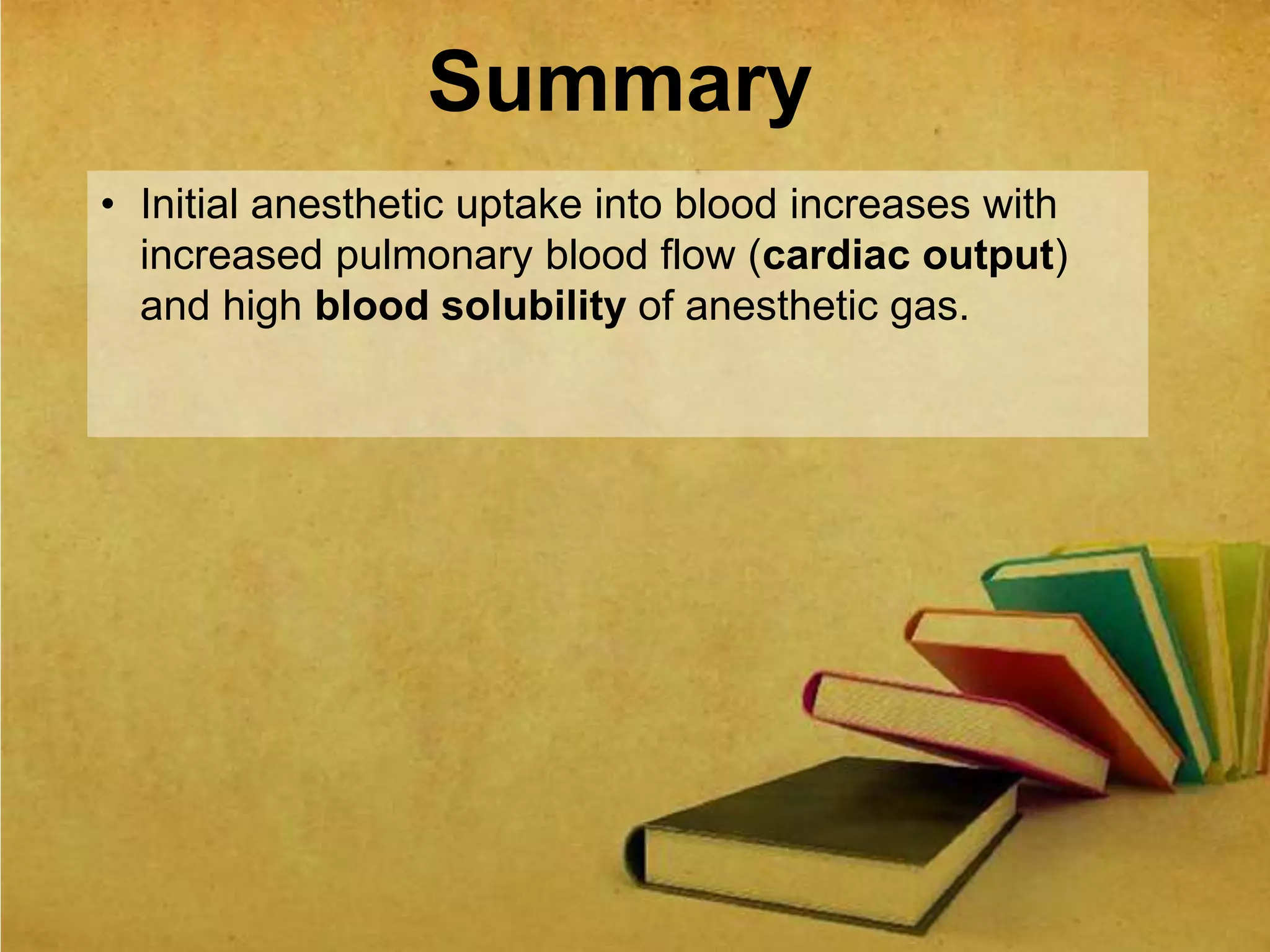 Summary
• Initial anesthetic uptake into blood increases with
increased pulmonary blood flow (cardiac output)
and high blood solubility of anesthetic gas.
 