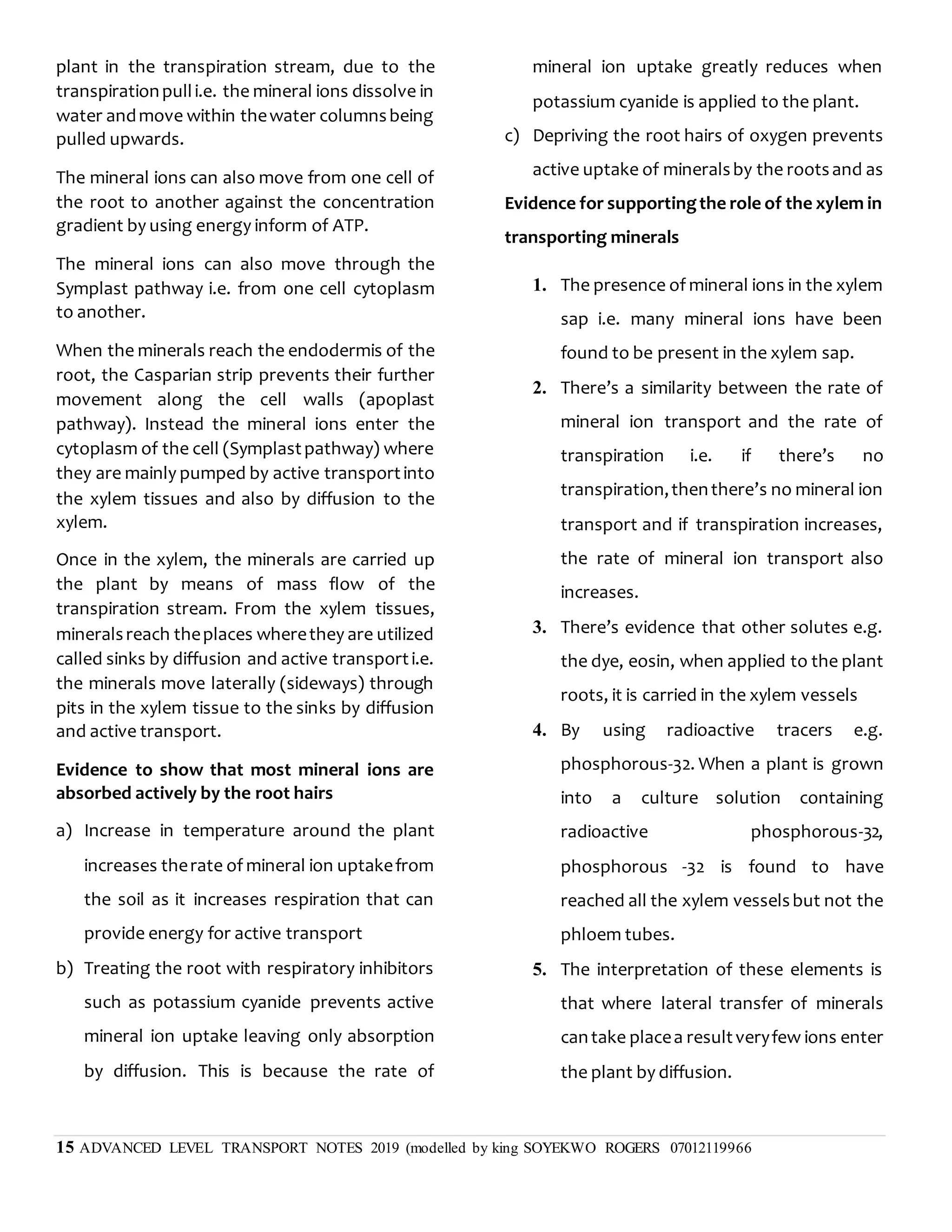 15 ADVANCED LEVEL TRANSPORT NOTES 2019 (modelled by king SOYEKWO ROGERS 07012119966
plant in the transpiration stream, due to the
transpirationpulli.e. the mineral ions dissolve in
water andmove within thewater columnsbeing
pulled upwards.
The mineral ions can also move from one cell of
the root to another against the concentration
gradient by using energy inform of ATP.
The mineral ions can also move through the
Symplast pathway i.e. from one cell cytoplasm
to another.
When the minerals reach the endodermis of the
root, the Casparian strip prevents their further
movement along the cell walls (apoplast
pathway). Instead the mineral ions enter the
cytoplasm of the cell (Symplastpathway) where
they are mainly pumped by active transportinto
the xylem tissues and also by diffusion to the
xylem.
Once in the xylem, the minerals are carried up
the plant by means of mass flow of the
transpiration stream. From the xylem tissues,
mineralsreach theplaces wherethey are utilized
called sinks by diffusion and active transporti.e.
the minerals move laterally (sideways) through
pits in the xylem tissue to the sinks by diffusion
and active transport.
Evidence to show that most mineral ions are
absorbed actively by the root hairs
a) Increase in temperature around the plant
increases therate of mineral ion uptakefrom
the soil as it increases respiration that can
provide energy for active transport
b) Treating the root with respiratory inhibitors
such as potassium cyanide prevents active
mineral ion uptake leaving only absorption
by diffusion. This is because the rate of
mineral ion uptake greatly reduces when
potassium cyanide is applied to the plant.
c) Depriving the root hairs of oxygen prevents
active uptake of mineralsby the rootsand as
Evidence for supportingthe role of the xylem in
transporting minerals
1. The presence of mineral ions in the xylem
sap i.e. many mineral ions have been
found to be present in the xylem sap.
2. There’s a similarity between the rate of
mineral ion transport and the rate of
transpiration i.e. if there’s no
transpiration,thenthere’s no mineral ion
transport and if transpiration increases,
the rate of mineral ion transport also
increases.
3. There’s evidence that other solutes e.g.
the dye, eosin, when applied to the plant
roots, it is carried in the xylem vessels
4. By using radioactive tracers e.g.
phosphorous-32. When a plant is grown
into a culture solution containing
radioactive phosphorous-32,
phosphorous -32 is found to have
reached all the xylem vesselsbut not the
phloem tubes.
5. The interpretation of these elements is
that where lateral transfer of minerals
cantake placea resultveryfew ions enter
the plant by diffusion.
 