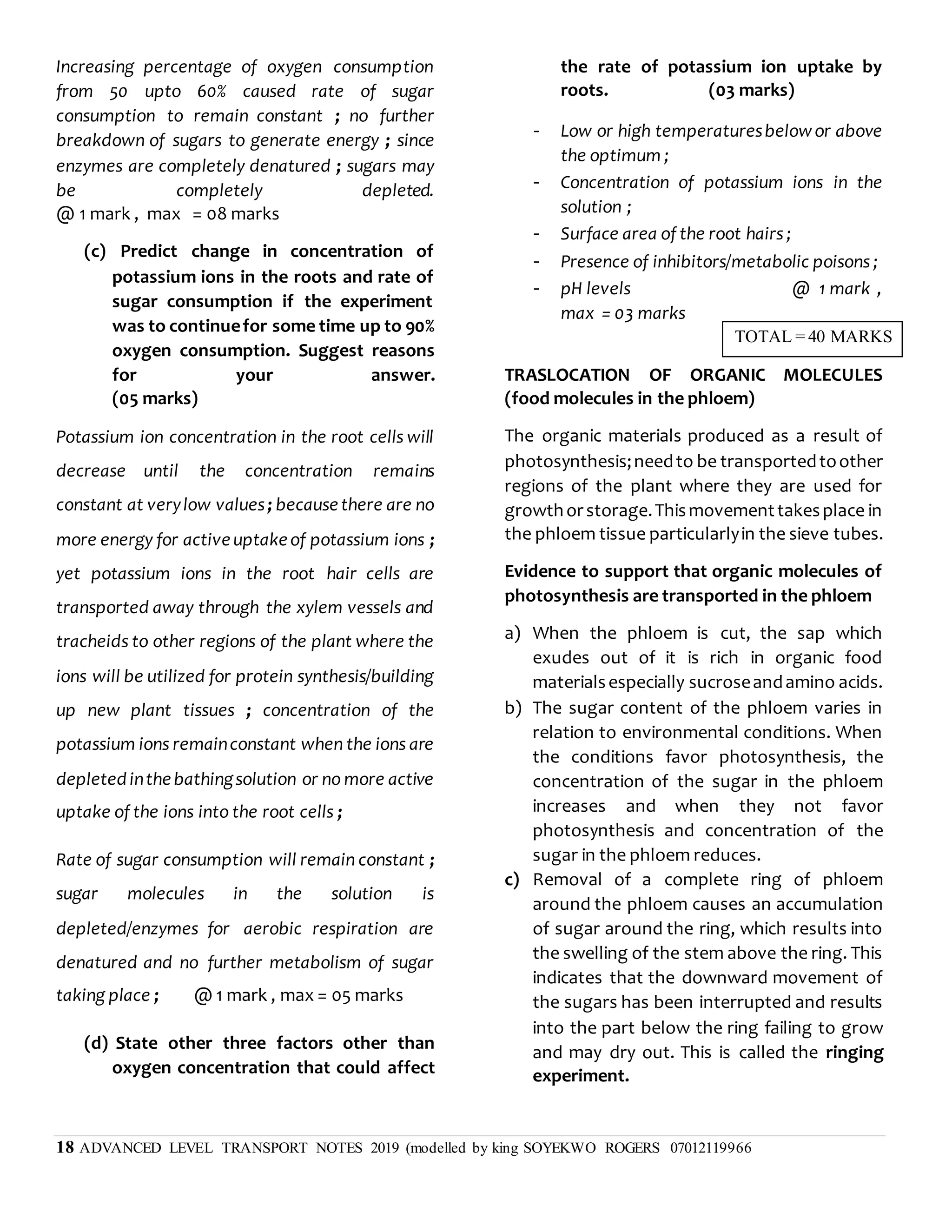 18 ADVANCED LEVEL TRANSPORT NOTES 2019 (modelled by king SOYEKWO ROGERS 07012119966
Increasing percentage of oxygen consumption
from 50 upto 60% caused rate of sugar
consumption to remain constant ; no further
breakdown of sugars to generate energy ; since
enzymes are completely denatured ; sugars may
be completely depleted.
@ 1 mark , max = 08 marks
(c) Predict change in concentration of
potassium ions in the roots and rate of
sugar consumption if the experiment
was to continuefor some time up to 90%
oxygen consumption. Suggest reasons
for your answer.
(05 marks)
Potassium ion concentration in the root cells will
decrease until the concentration remains
constant at verylow values; becausethere are no
more energy for activeuptakeof potassium ions ;
yet potassium ions in the root hair cells are
transported away through the xylem vessels and
tracheids to other regions of the plant where the
ions will be utilized for protein synthesis/building
up new plant tissues ; concentration of the
potassium ions remainconstant when the ions are
depletedinthebathingsolution or no more active
uptake of the ions into the root cells ;
Rate of sugar consumption will remain constant ;
sugar molecules in the solution is
depleted/enzymes for aerobic respiration are
denatured and no further metabolism of sugar
taking place ; @ 1 mark , max = 05 marks
(d) State other three factors other than
oxygen concentration that could affect
the rate of potassium ion uptake by
roots. (03 marks)
- Low or high temperaturesbelowor above
the optimum ;
- Concentration of potassium ions in the
solution ;
- Surface area of the root hairs ;
- Presence of inhibitors/metabolic poisons ;
- pH levels @ 1 mark ,
max = 03 marks
TRASLOCATION OF ORGANIC MOLECULES
(food molecules in the phloem)
The organic materials produced as a result of
photosynthesis;needto be transportedtoother
regions of the plant where they are used for
growthorstorage.Thismovementtakesplace in
the phloem tissue particularlyin the sieve tubes.
Evidence to support that organic molecules of
photosynthesis are transported in the phloem
a) When the phloem is cut, the sap which
exudes out of it is rich in organic food
materialsespecially sucroseandamino acids.
b) The sugar content of the phloem varies in
relation to environmental conditions. When
the conditions favor photosynthesis, the
concentration of the sugar in the phloem
increases and when they not favor
photosynthesis and concentration of the
sugar in the phloem reduces.
c) Removal of a complete ring of phloem
around the phloem causes an accumulation
of sugar around the ring, which results into
the swelling of the stem above the ring. This
indicates that the downward movement of
the sugars has been interrupted and results
into the part below the ring failing to grow
and may dry out. This is called the ringing
experiment.
TOTAL = 40 MARKS
 