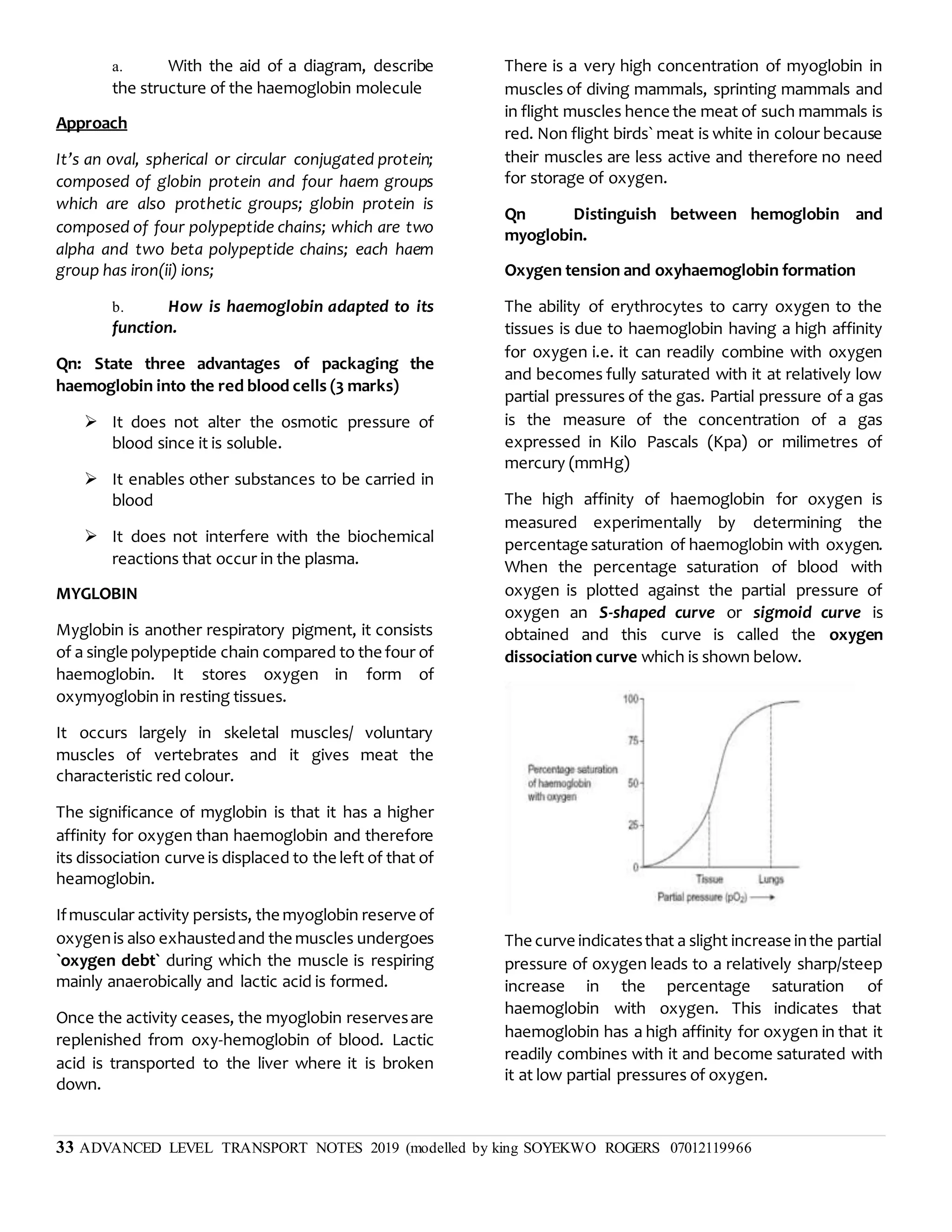 33 ADVANCED LEVEL TRANSPORT NOTES 2019 (modelled by king SOYEKWO ROGERS 07012119966
a. With the aid of a diagram, describe
the structure of the haemoglobin molecule
Approach
It’s an oval, spherical or circular conjugated protein;
composed of globin protein and four haem groups
which are also prothetic groups; globin protein is
composed of four polypeptide chains; which are two
alpha and two beta polypeptide chains; each haem
group has iron(ii) ions;
b. How is haemoglobin adapted to its
function.
Qn: State three advantages of packaging the
haemoglobin into the red blood cells (3 marks)
 It does not alter the osmotic pressure of
blood since it is soluble.
 It enables other substances to be carried in
blood
 It does not interfere with the biochemical
reactions that occur in the plasma.
MYGLOBIN
Myglobin is another respiratory pigment, it consists
of a single polypeptide chain compared to the four of
haemoglobin. It stores oxygen in form of
oxymyoglobin in resting tissues.
It occurs largely in skeletal muscles/ voluntary
muscles of vertebrates and it gives meat the
characteristic red colour.
The significance of myglobin is that it has a higher
affinity for oxygen than haemoglobin and therefore
its dissociation curve is displaced to the left of that of
heamoglobin.
Ifmuscular activity persists, the myoglobin reserve of
oxygenis also exhaustedand the muscles undergoes
`oxygen debt` during which the muscle is respiring
mainly anaerobically and lactic acid is formed.
Once the activity ceases, the myoglobin reservesare
replenished from oxy-hemoglobin of blood. Lactic
acid is transported to the liver where it is broken
down.
There is a very high concentration of myoglobin in
muscles of diving mammals, sprinting mammals and
in flight muscles hence the meat of such mammals is
red. Non flight birds` meat is white in colour because
their muscles are less active and therefore no need
for storage of oxygen.
Qn Distinguish between hemoglobin and
myoglobin.
Oxygen tension and oxyhaemoglobin formation
The ability of erythrocytes to carry oxygen to the
tissues is due to haemoglobin having a high affinity
for oxygen i.e. it can readily combine with oxygen
and becomes fully saturated with it at relatively low
partial pressures of the gas. Partial pressure of a gas
is the measure of the concentration of a gas
expressed in Kilo Pascals (Kpa) or milimetres of
mercury (mmHg)
The high affinity of haemoglobin for oxygen is
measured experimentally by determining the
percentage saturation of haemoglobin with oxygen.
When the percentage saturation of blood with
oxygen is plotted against the partial pressure of
oxygen an S-shaped curve or sigmoid curve is
obtained and this curve is called the oxygen
dissociation curve which is shown below.
The curve indicatesthat a slight increase inthe partial
pressure of oxygen leads to a relatively sharp/steep
increase in the percentage saturation of
haemoglobin with oxygen. This indicates that
haemoglobin has a high affinity for oxygen in that it
readily combines with it and become saturated with
it at low partial pressures of oxygen.
 
