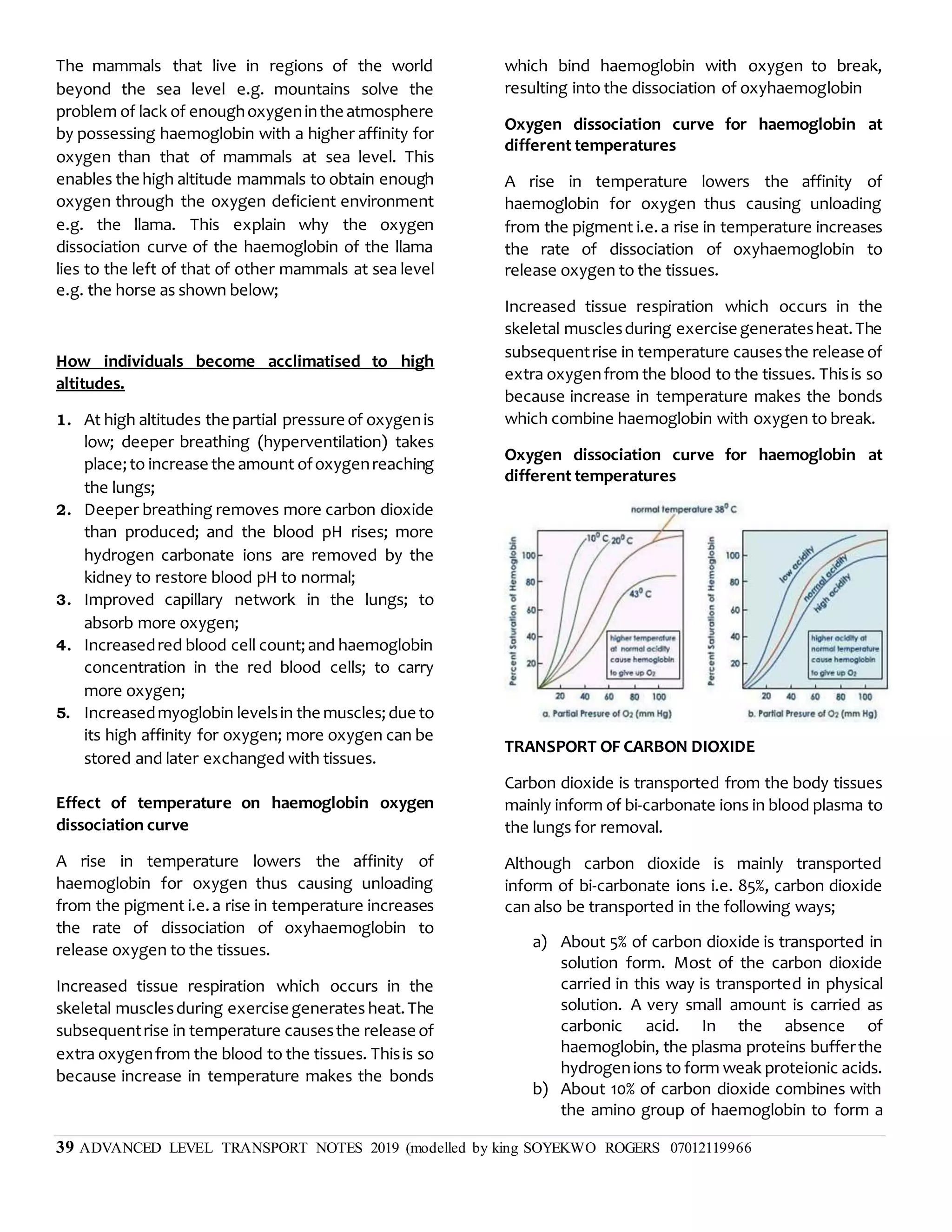 39 ADVANCED LEVEL TRANSPORT NOTES 2019 (modelled by king SOYEKWO ROGERS 07012119966
The mammals that live in regions of the world
beyond the sea level e.g. mountains solve the
problem of lack of enoughoxygeninthe atmosphere
by possessing haemoglobin with a higher affinity for
oxygen than that of mammals at sea level. This
enables the high altitude mammals to obtain enough
oxygen through the oxygen deficient environment
e.g. the llama. This explain why the oxygen
dissociation curve of the haemoglobin of the llama
lies to the left of that of other mammals at sea level
e.g. the horse as shown below;
How individuals become acclimatised to high
altitudes.
1. At high altitudes the partial pressure of oxygenis
low; deeper breathing (hyperventilation) takes
place;to increase the amount ofoxygenreaching
the lungs;
2. Deeper breathing removes more carbon dioxide
than produced; and the blood pH rises; more
hydrogen carbonate ions are removed by the
kidney to restore blood pH to normal;
3. Improved capillary network in the lungs; to
absorb more oxygen;
4. Increasedred blood cell count;and haemoglobin
concentration in the red blood cells; to carry
more oxygen;
5. Increasedmyoglobin levelsin the muscles;due to
its high affinity for oxygen; more oxygen can be
stored and later exchanged with tissues.
Effect of temperature on haemoglobin oxygen
dissociation curve
A rise in temperature lowers the affinity of
haemoglobin for oxygen thus causing unloading
from the pigment i.e.a rise in temperature increases
the rate of dissociation of oxyhaemoglobin to
release oxygen to the tissues.
Increased tissue respiration which occurs in the
skeletal musclesduring exercise generates heat.The
subsequentrise in temperature causesthe release of
extra oxygenfrom the blood to the tissues. Thisis so
because increase in temperature makes the bonds
which bind haemoglobin with oxygen to break,
resulting into the dissociation of oxyhaemoglobin
Oxygen dissociation curve for haemoglobin at
different temperatures
A rise in temperature lowers the affinity of
haemoglobin for oxygen thus causing unloading
from the pigment i.e.a rise in temperature increases
the rate of dissociation of oxyhaemoglobin to
release oxygen to the tissues.
Increased tissue respiration which occurs in the
skeletal musclesduring exercise generatesheat.The
subsequentrise in temperature causesthe release of
extra oxygenfrom the blood to the tissues. Thisis so
because increase in temperature makes the bonds
which combine haemoglobin with oxygen to break.
Oxygen dissociation curve for haemoglobin at
different temperatures
TRANSPORT OF CARBON DIOXIDE
Carbon dioxide is transported from the body tissues
mainly inform of bi-carbonate ions in blood plasma to
the lungs for removal.
Although carbon dioxide is mainly transported
inform of bi-carbonate ions i.e. 85%, carbon dioxide
can also be transported in the following ways;
a) About 5% of carbon dioxide is transported in
solution form. Most of the carbon dioxide
carried in this way is transported in physical
solution. A very small amount is carried as
carbonic acid. In the absence of
haemoglobin, the plasma proteins bufferthe
hydrogenions to form weak proteionic acids.
b) About 10% of carbon dioxide combines with
the amino group of haemoglobin to form a
 