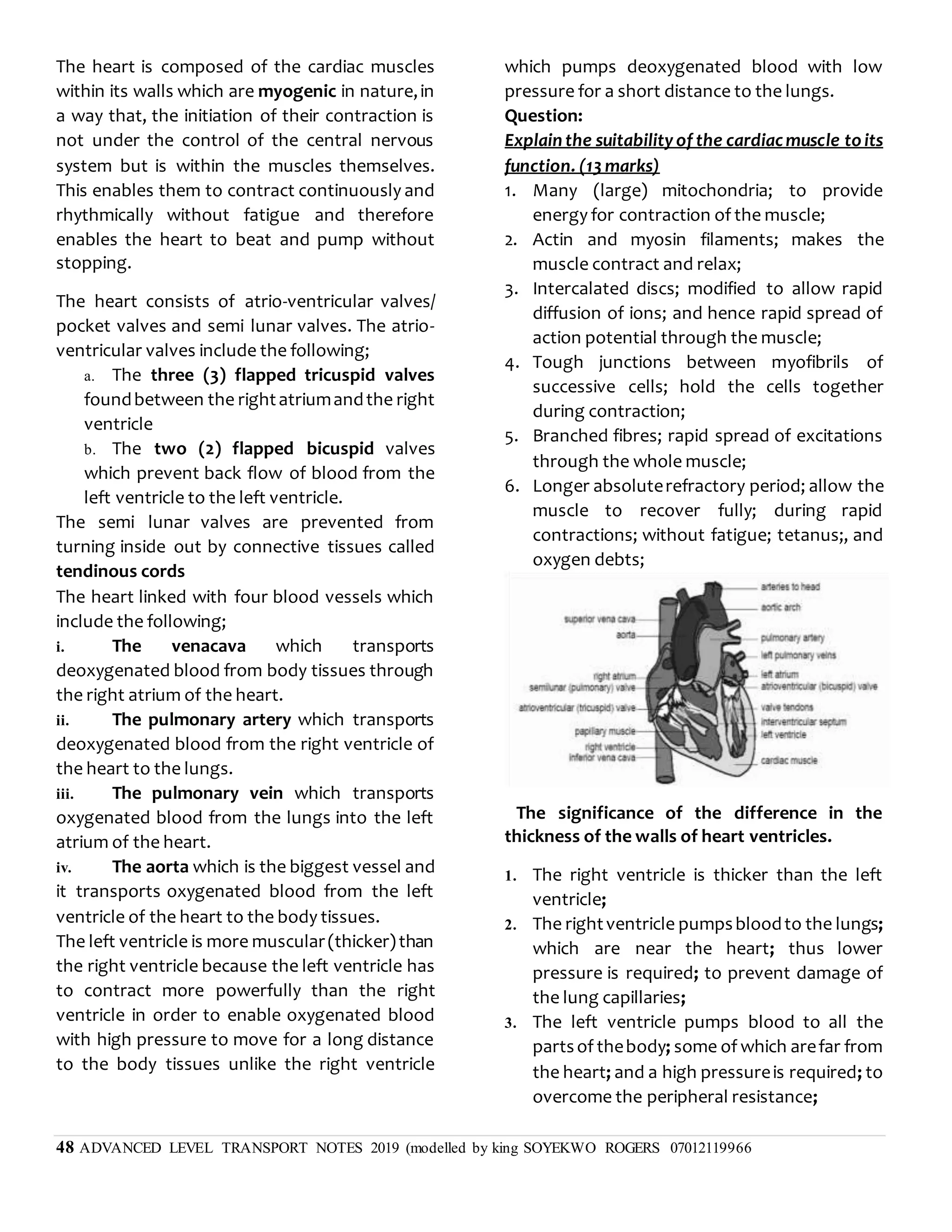 48 ADVANCED LEVEL TRANSPORT NOTES 2019 (modelled by king SOYEKWO ROGERS 07012119966
The heart is composed of the cardiac muscles
within its walls which are myogenic in nature,in
a way that, the initiation of their contraction is
not under the control of the central nervous
system but is within the muscles themselves.
This enables them to contract continuously and
rhythmically without fatigue and therefore
enables the heart to beat and pump without
stopping.
The heart consists of atrio-ventricular valves/
pocket valves and semi lunar valves. The atrio-
ventricular valves include the following;
a. The three (3) flapped tricuspid valves
foundbetween the rightatriumandthe right
ventricle
b. The two (2) flapped bicuspid valves
which prevent back flow of blood from the
left ventricle to the left ventricle.
The semi lunar valves are prevented from
turning inside out by connective tissues called
tendinous cords
The heart linked with four blood vessels which
include the following;
i. The venacava which transports
deoxygenated blood from body tissues through
the right atrium of the heart.
ii. The pulmonary artery which transports
deoxygenated blood from the right ventricle of
the heart to the lungs.
iii. The pulmonary vein which transports
oxygenated blood from the lungs into the left
atrium of the heart.
iv. The aorta which is the biggest vessel and
it transports oxygenated blood from the left
ventricle of the heart to the body tissues.
The left ventricle is more muscular(thicker)than
the right ventricle because the left ventricle has
to contract more powerfully than the right
ventricle in order to enable oxygenated blood
with high pressure to move for a long distance
to the body tissues unlike the right ventricle
which pumps deoxygenated blood with low
pressure for a short distance to the lungs.
Question:
Explain the suitability of the cardiacmuscle to its
function. (13 marks)
1. Many (large) mitochondria; to provide
energy for contraction of the muscle;
2. Actin and myosin filaments; makes the
muscle contract and relax;
3. Intercalated discs; modified to allow rapid
diffusion of ions; and hence rapid spread of
action potential through the muscle;
4. Tough junctions between myofibrils of
successive cells; hold the cells together
during contraction;
5. Branched fibres; rapid spread of excitations
through the whole muscle;
6. Longer absoluterefractory period; allow the
muscle to recover fully; during rapid
contractions; without fatigue; tetanus;, and
oxygen debts;
The significance of the difference in the
thickness of the walls of heart ventricles.
1. The right ventricle is thicker than the left
ventricle;
2. The rightventricle pumpsbloodto the lungs;
which are near the heart; thus lower
pressure is required; to prevent damage of
the lung capillaries;
3. The left ventricle pumps blood to all the
partsof thebody; some of which arefar from
the heart; and a high pressureis required; to
overcome the peripheral resistance;
 