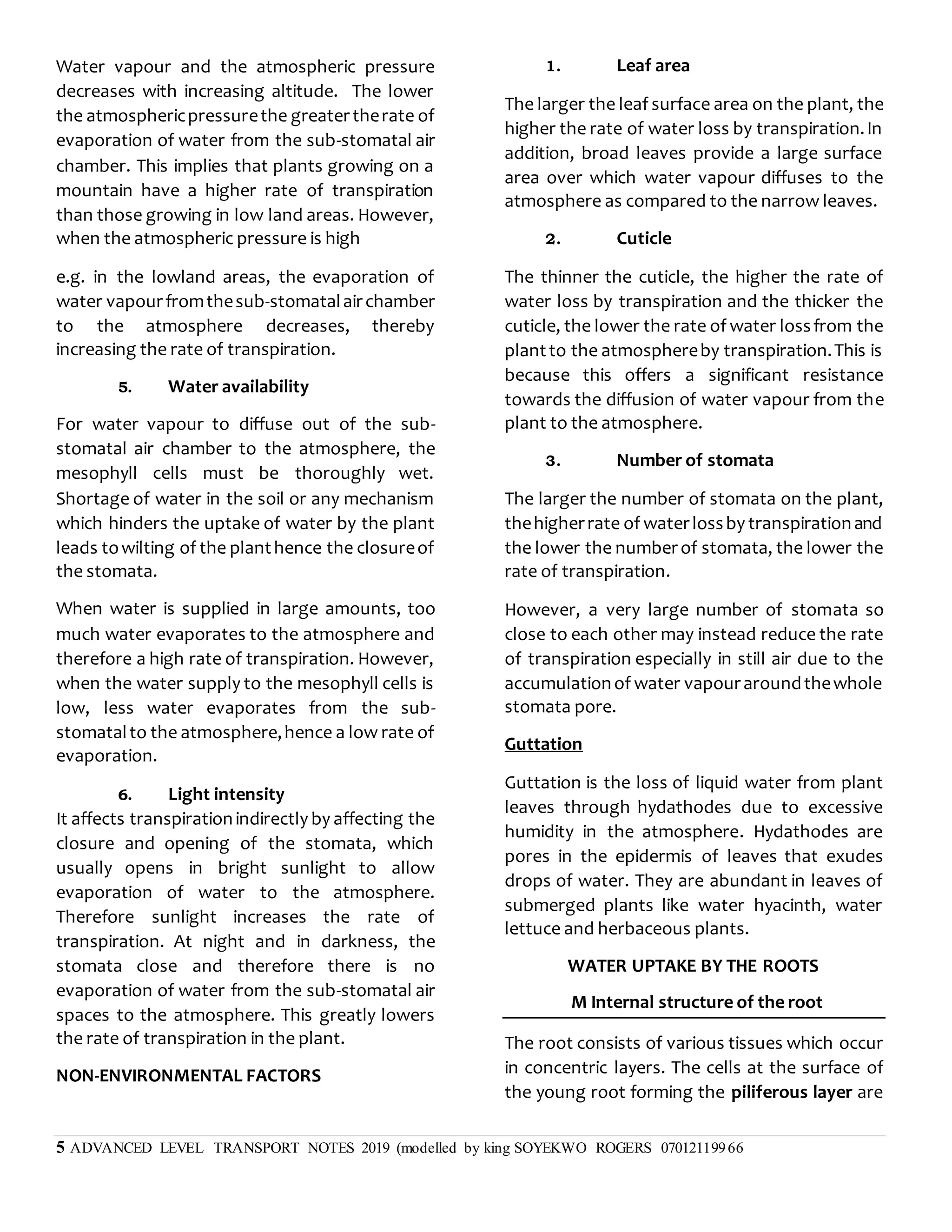 5 ADVANCED LEVEL TRANSPORT NOTES 2019 (modelled by king SOYEKWO ROGERS 07012119966
Water vapour and the atmospheric pressure
decreases with increasing altitude. The lower
the atmosphericpressurethe greatertherate of
evaporation of water from the sub-stomatal air
chamber. This implies that plants growing on a
mountain have a higher rate of transpiration
than those growing in low land areas. However,
when the atmospheric pressure is high
e.g. in the lowland areas, the evaporation of
water vapourfromthesub-stomatalairchamber
to the atmosphere decreases, thereby
increasing the rate of transpiration.
5. Water availability
For water vapour to diffuse out of the sub-
stomatal air chamber to the atmosphere, the
mesophyll cells must be thoroughly wet.
Shortage of water in the soil or any mechanism
which hinders the uptake of water by the plant
leads towilting of the planthence the closureof
the stomata.
When water is supplied in large amounts, too
much water evaporates to the atmosphere and
therefore a high rate of transpiration. However,
when the water supply to the mesophyll cells is
low, less water evaporates from the sub-
stomatalto the atmosphere,hence a low rate of
evaporation.
6. Light intensity
It affects transpirationindirectly by affecting the
closure and opening of the stomata, which
usually opens in bright sunlight to allow
evaporation of water to the atmosphere.
Therefore sunlight increases the rate of
transpiration. At night and in darkness, the
stomata close and therefore there is no
evaporation of water from the sub-stomatal air
spaces to the atmosphere. This greatly lowers
the rate of transpiration in the plant.
NON-ENVIRONMENTAL FACTORS
1. Leaf area
The larger the leaf surface area on the plant, the
higher the rate of water loss by transpiration.In
addition, broad leaves provide a large surface
area over which water vapour diffuses to the
atmosphere as compared to the narrow leaves.
2. Cuticle
The thinner the cuticle, the higher the rate of
water loss by transpiration and the thicker the
cuticle, the lower the rate of water lossfrom the
plantto the atmosphereby transpiration.This is
because this offers a significant resistance
towards the diffusion of water vapour from the
plant to the atmosphere.
3. Number of stomata
The larger the number of stomata on the plant,
thehigherrate of waterlossby transpirationand
the lower the numberof stomata, the lower the
rate of transpiration.
However, a very large number of stomata so
close to each other may instead reduce the rate
of transpiration especially in still air due to the
accumulationof water vapouraroundthewhole
stomata pore.
Guttation
Guttation is the loss of liquid water from plant
leaves through hydathodes due to excessive
humidity in the atmosphere. Hydathodes are
pores in the epidermis of leaves that exudes
drops of water. They are abundant in leaves of
submerged plants like water hyacinth, water
lettuce and herbaceous plants.
WATER UPTAKE BY THE ROOTS
M Internal structure of the root
The root consists of various tissues which occur
in concentric layers. The cells at the surface of
the young root forming the piliferous layer are
 