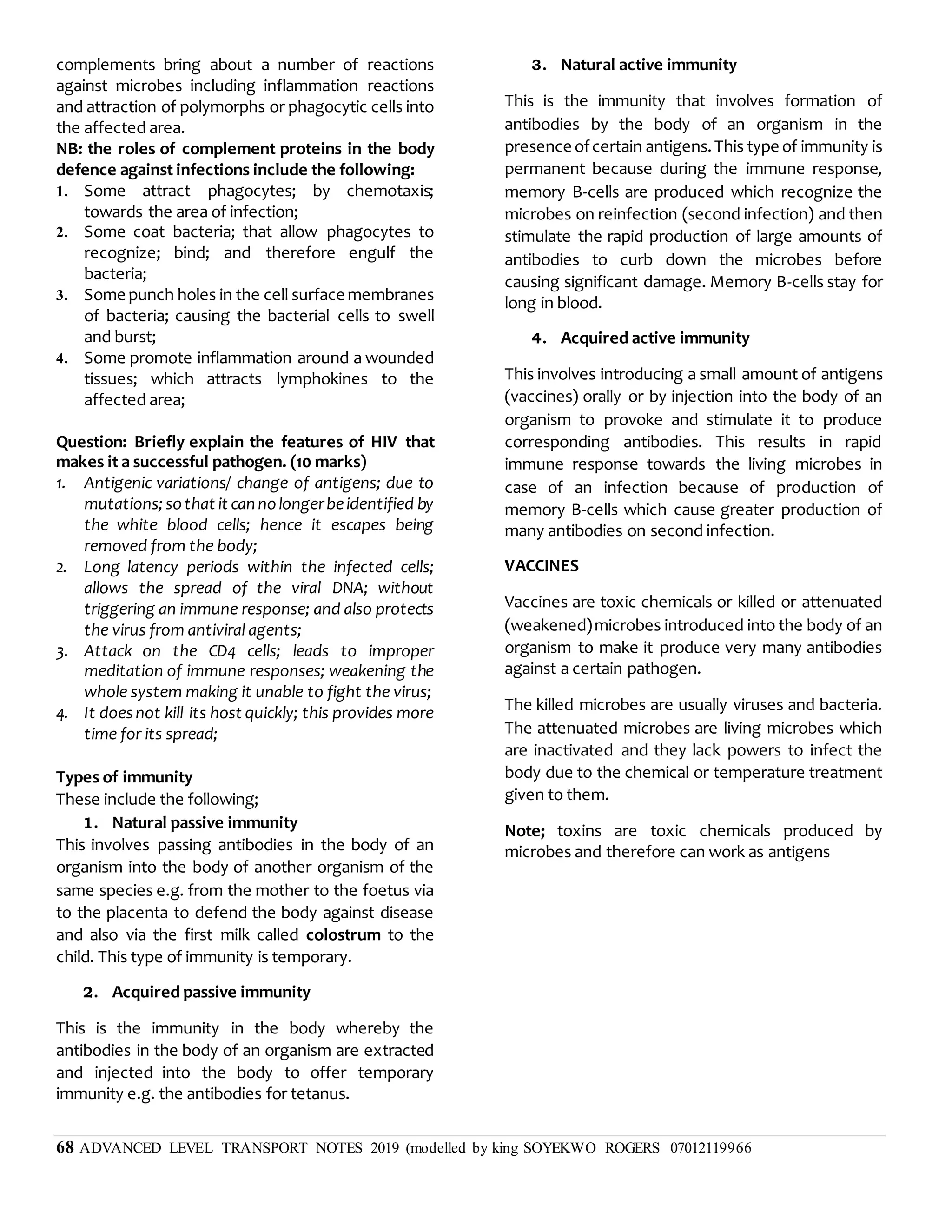 68 ADVANCED LEVEL TRANSPORT NOTES 2019 (modelled by king SOYEKWO ROGERS 07012119966
complements bring about a number of reactions
against microbes including inflammation reactions
and attraction of polymorphs or phagocytic cells into
the affected area.
NB: the roles of complement proteins in the body
defence against infections include the following:
1. Some attract phagocytes; by chemotaxis;
towards the area of infection;
2. Some coat bacteria; that allow phagocytes to
recognize; bind; and therefore engulf the
bacteria;
3. Some punch holes in the cell surface membranes
of bacteria; causing the bacterial cells to swell
and burst;
4. Some promote inflammation around a wounded
tissues; which attracts lymphokines to the
affected area;
Question: Briefly explain the features of HIV that
makes it a successful pathogen. (10 marks)
1. Antigenic variations/ change of antigens; due to
mutations;sothat it cannolongerbeidentified by
the white blood cells; hence it escapes being
removed from the body;
2. Long latency periods within the infected cells;
allows the spread of the viral DNA; without
triggering an immune response; and also protects
the virus from antiviral agents;
3. Attack on the CD4 cells; leads to improper
meditation of immune responses; weakening the
whole system making it unable to fight the virus;
4. It doesnot kill its host quickly; this provides more
time for its spread;
Types of immunity
These include the following;
1. Natural passive immunity
This involves passing antibodies in the body of an
organism into the body of another organism of the
same species e.g. from the mother to the foetus via
to the placenta to defend the body against disease
and also via the first milk called colostrum to the
child. This type of immunity is temporary.
2. Acquired passive immunity
This is the immunity in the body whereby the
antibodies in the body of an organism are extracted
and injected into the body to offer temporary
immunity e.g. the antibodies for tetanus.
3. Natural active immunity
This is the immunity that involves formation of
antibodies by the body of an organism in the
presence ofcertain antigens.This type of immunity is
permanent because during the immune response,
memory B-cells are produced which recognize the
microbes on reinfection (second infection) and then
stimulate the rapid production of large amounts of
antibodies to curb down the microbes before
causing significant damage. Memory B-cells stay for
long in blood.
4. Acquired active immunity
This involves introducing a small amount of antigens
(vaccines) orally or by injection into the body of an
organism to provoke and stimulate it to produce
corresponding antibodies. This results in rapid
immune response towards the living microbes in
case of an infection because of production of
memory B-cells which cause greater production of
many antibodies on second infection.
VACCINES
Vaccines are toxic chemicals or killed or attenuated
(weakened)microbes introduced into the body of an
organism to make it produce very many antibodies
against a certain pathogen.
The killed microbes are usually viruses and bacteria.
The attenuated microbes are living microbes which
are inactivated and they lack powers to infect the
body due to the chemical or temperature treatment
given to them.
Note; toxins are toxic chemicals produced by
microbes and therefore can work as antigens
 