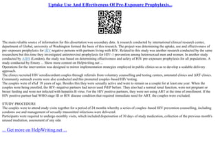 Uptake Use And Effectiveness Of Pre-Exposure Prophylaxis...
The main reliable source of information for this dissertation was secondary data. A research conducted by international clinical research center,
department of Global, university of Washington formed the basis of this research. The project was determining the uptake, use and effectiveness of
pre–exposure prophylaxis for HIV negative persons with partners living with HIV. Related to this study was another research conducted by the same
researchers but this time they investigated antiretroviral prophylaxis for HIV–1 prevention among heterosexual men and women. In another study
conducted by AIDS (London), the study was based on determining effectiveness and safety of HIV pre–exposure prophylaxis for all populations. A
study conducted by Emory ... Show more content on Helpwriting.net ...
Operations for the intervention was designed to mirror implementation strategies employed in public clinics so as to develop a scalable delivery
approach.
The clinics recruited HIV serodiscordant couples through referrals from voluntary counselling and testing centers, antenatal clinics and ART clinics.
Community outreach events were also conducted and this promoted couples–based HIV testing.
The couples were of в‰Ґ 18 years of age. Besides this they were sexually active and were to remain as a couple for at least one year. When the
couples were being enrolled, the HIV–negative partners had never used PrEP before. They also had a normal renal function, were not pregnant or
breast feeding and were not infected with hepatitis B virus. For the HIV positive partners, they were not using ART at the time of enrollment. If the
HIV positive partner had WHO stage III or HIV disease condition that required immediate need for ART, the couples were excluded.
STUDY PROCEDURE
The couples were to attend study visits together for a period of 24 months whereby a series of couples–based HIV prevention counselling, including
condoms use and management of sexually transmitted infections were delivered.
Participants were required to undergo monthly visits, which included dispensation of 30 days of study medication, collection of the previous month's
unused mediation, assessment of any side
... Get more on HelpWriting.net ...
 