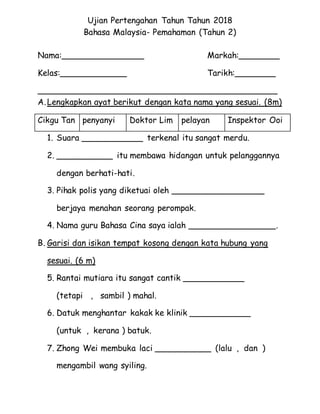 Ujian Pertengahan Tahun Tahun 2018
Bahasa Malaysia- Pemahaman (Tahun 2)
Nama:________________ Markah:________
Kelas:_____________ Tarikh:________
______________________________________________
A.Lengkapkan ayat berikut dengan kata nama yang sesuai. (8m)
1. Suara ____________ terkenal itu sangat merdu.
2. ___________ itu membawa hidangan untuk pelanggannya
dengan berhati-hati.
3. Pihak polis yang diketuai oleh __________________
berjaya menahan seorang perompak.
4. Nama guru Bahasa Cina saya ialah _________________.
B. Garisi dan isikan tempat kosong dengan kata hubung yang
sesuai. (6 m)
5. Rantai mutiara itu sangat cantik ____________
(tetapi , sambil ) mahal.
6. Datuk menghantar kakak ke klinik ____________
(untuk , kerana ) batuk.
7. Zhong Wei membuka laci ___________ (lalu , dan )
mengambil wang syiling.
Cikgu Tan penyanyi Doktor Lim pelayan Inspektor Ooi
 