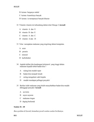 SULIT 
B kerana harganya mahal 
C kerana kuantitinya banyak 
D kerana ia mempunyai banyak khasiat 
32 Vitamin-vitamin ini terkandung dalam telur Omega 3, kecuali 
A vitamin A dan E 
B vitamin D dan E 
C vitamin A dan C 
D vitamin A dan D 
33 Telur merupakan makanan yang tergolong dalam kumpulan. 
A serat 
B protein 
C mineral 
D karbohidrat 
34 Apakah akibat jika kandungan kolesterol yang tinggi dalam 
makanan kepada tubuh badan kita ? 
A tulang kita mudah reput 
B badan kita menjadi lemah 
C sering mengalami sakit kepala 
D mudah mendapat pelbagai penyakit 
35 Berikut ialah makanan yang boleh menyebabkan badan kita mudah 
dihinggapi penyakit kecuali 
A ais krim 
B sayur-sayuran 
C makanan ringan 
D daging berlemak 
Soalan 36 - 40 
Baca petikan di bawah, kemudian jawab soalan-soalan berikutnya. 
011 SULIT 
 