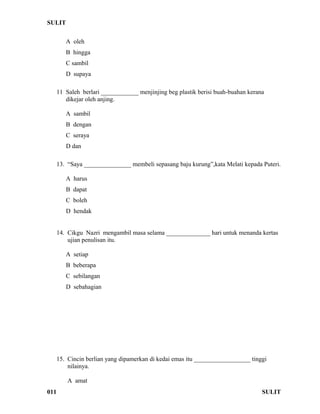 SULIT 
A oleh 
B hingga 
C sambil 
D supaya 
11 Saleh berlari ____________ menjinjing beg plastik berisi buah-buahan kerana 
dikejar oleh anjing. 
A sambil 
B dengan 
C seraya 
D dan 
13. “Saya _______________ membeli sepasang baju kurung”,kata Melati kepada Puteri. 
A harus 
B dapat 
C boleh 
D hendak 
14. Cikgu Nazri mengambil masa selama ______________ hari untuk menanda kertas 
ujian penulisan itu. 
A setiap 
B beberapa 
C sebilangan 
D sebahagian 
15. Cincin berlian yang dipamerkan di kedai emas itu __________________ tinggi 
nilainya. 
A amat 
011 SULIT 
 