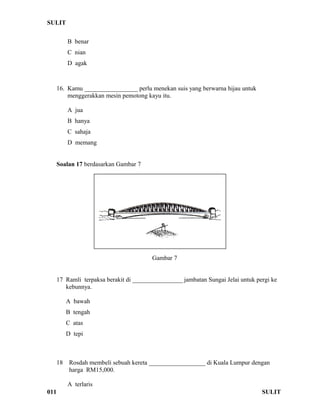 SULIT 
B benar 
C nian 
D agak 
16. Kamu _________________ perlu menekan suis yang berwarna hijau untuk 
menggerakkan mesin pemotong kayu itu. 
A jua 
B hanya 
C sahaja 
D memang 
Soalan 17 berdasarkan Gambar 7 
Gambar 7 
17 Ramli terpaksa berakit di ________________ jambatan Sungai Jelai untuk pergi ke 
kebunnya. 
A bawah 
B tengah 
C atas 
D tepi 
18 Rosdah membeli sebuah kereta __________________ di Kuala Lumpur dengan 
harga RM15,000. 
A terlaris 
011 SULIT 
 