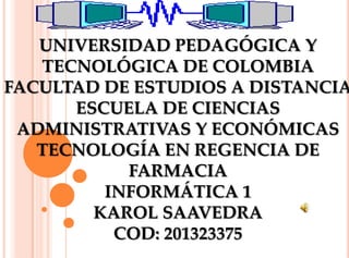 UNIVERSIDAD PEDAGÓGICA Y
TECNOLÓGICA DE COLOMBIA
FACULTAD DE ESTUDIOS A DISTANCIA
ESCUELA DE CIENCIAS
ADMINISTRATIVAS Y ECONÓMICAS
TECNOLOGÍA EN REGENCIA DE
FARMACIA
INFORMÁTICA 1
KAROL SAAVEDRA
COD: 201323375

 