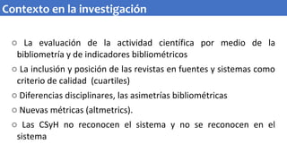 o La evaluación de la actividad científica por medio de la
bibliometría y de indicadores bibliométricos
o La inclusión y posición de las revistas en fuentes y sistemas como
criterio de calidad (cuartiles)
o Diferencias disciplinares, las asimetrías bibliométricas
o Nuevas métricas (altmetrics).
o Las CSyH no reconocen el sistema y no se reconocen en el
sistema
Contexto en la investigación
 