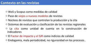 o WoS y Scopus como medidas de calidad
o Paso de viejos a nuevos modelos de revistas
o Núcleos de revistas que controlan la producción y la cita
o Sistemas de evaluación y clasificación de las revistas regionales
o La cita como unidad de cuenta en la construcción de
indicadores
o El Factor de impacto y el SJR como indicios de calidad
o Endogamia, mala periodicidad, no rigurosidad en los procesos..
Contexto en las revistas
 