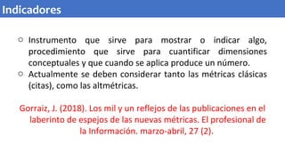 o Instrumento que sirve para mostrar o indicar algo,
procedimiento que sirve para cuantificar dimensiones
conceptuales y que cuando se aplica produce un número.
o Actualmente se deben considerar tanto las métricas clásicas
(citas), como las altmétricas.
Gorraiz, J. (2018). Los mil y un reflejos de las publicaciones en el
laberinto de espejos de las nuevas métricas. El profesional de
la Información. marzo-abril, 27 (2).
Indicadores
 