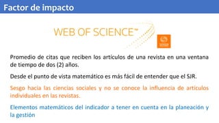 Promedio de citas que reciben los artículos de una revista en una ventana
de tiempo de dos (2) años.
Desde el punto de vista matemático es más fácil de entender que el SJR.
Sesgo hacia las ciencias sociales y no se conoce la influencia de artículos
individuales en las revistas.
Elementos matemáticos del indicador a tener en cuenta en la planeación y
la gestión
Factor de impacto
 