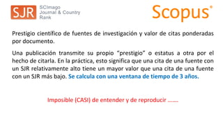 Prestigio científico de fuentes de investigación y valor de citas ponderadas
por documento.
Una publicación transmite su propio “prestigio” o estatus a otra por el
hecho de citarla. En la práctica, esto significa que una cita de una fuente con
un SJR relativamente alto tiene un mayor valor que una cita de una fuente
con un SJR más bajo. Se calcula con una ventana de tiempo de 3 años.
Imposible (CASI) de entender y de reproducir …….
 