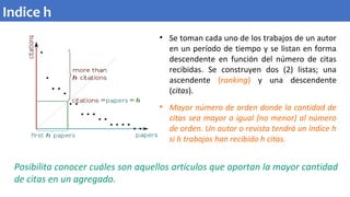 • Se toman cada uno de los trabajos de un autor
en un período de tiempo y se listan en forma
descendente en función del número de citas
recibidas. Se construyen dos (2) listas; una
ascendente (ranking) y una descendente
(citas).
• Mayor número de orden donde la cantidad de
citas sea mayor o igual (no menor) al número
de orden. Un autor o revista tendrá un índice h
si h trabajos han recibido h citas.
Posibilita conocer cuáles son aquellos artículos que aportan la mayor cantidad
de citas en un agregado.
Indice h
 