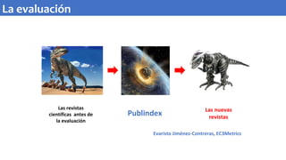 Las revistas
científicas antes de
la evaluación
Publindex Las nuevas
revistas
Evaristo Jiménez-Contreras, EC3Metrics
La evaluación
 