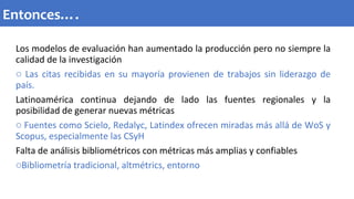 Los modelos de evaluación han aumentado la producción pero no siempre la
calidad de la investigación
o Las citas recibidas en su mayoría provienen de trabajos sin liderazgo de
país.
Latinoamérica continua dejando de lado las fuentes regionales y la
posibilidad de generar nuevas métricas
o Fuentes como Scielo, Redalyc, Latindex ofrecen miradas más allá de WoS y
Scopus, especialmente las CSyH
Falta de análisis bibliométricos con métricas más amplias y confiables
oBibliometría tradicional, altmétrics, entorno
Entonces….
 