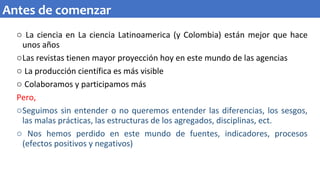 o La ciencia en La ciencia Latinoamerica (y Colombia) están mejor que hace
unos años
oLas revistas tienen mayor proyección hoy en este mundo de las agencias
o La producción científica es más visible
o Colaboramos y participamos más
Pero,
oSeguimos sin entender o no queremos entender las diferencias, los sesgos,
las malas prácticas, las estructuras de los agregados, disciplinas, ect.
o Nos hemos perdido en este mundo de fuentes, indicadores, procesos
(efectos positivos y negativos)
Antes de comenzar
 