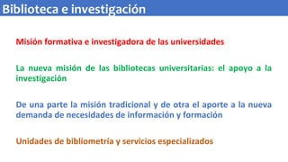 Misión formativa e investigadora de las universidades
La nueva misión de las bibliotecas universitarias: el apoyo a la
investigación
De una parte la misión tradicional y de otra el aporte a la nueva
demanda de necesidades de información y formación
Unidades de bibliometría y servicios especializados
Biblioteca e investigación
 