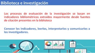 Los procesos de evaluación de la investigación se basan en
indicadores bibliométricos extraídos mayormente desde fuentes
de citación presentes en la biblioteca
Conocer los indicadores, leerlos, interpretarlos y comunicarlos a
los investigadores.
Biblioteca e investigación
 