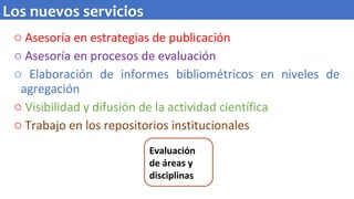 o Asesoría en estrategias de publicación
o Asesoría en procesos de evaluación
o Elaboración de informes bibliométricos en niveles de
agregación
o Visibilidad y difusión de la actividad científica
o Trabajo en los repositorios institucionales
Los nuevos servicios
Evaluación
de áreas y
disciplinas
 