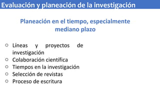 Planeación en el tiempo, especialmente
mediano plazo
o Líneas y proyectos de
investigación
o Colaboración científica
o Tiempos en la investigación
o Selección de revistas
o Proceso de escritura
Evaluación y planeación de la investigación
 