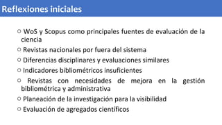 o WoS y Scopus como principales fuentes de evaluación de la
ciencia
o Revistas nacionales por fuera del sistema
o Diferencias disciplinares y evaluaciones similares
o Indicadores bibliométricos insuficientes
o Revistas con necesidades de mejora en la gestión
bibliométrica y administrativa
o Planeación de la investigación para la visibilidad
o Evaluación de agregados científicos
Reflexiones iniciales
 