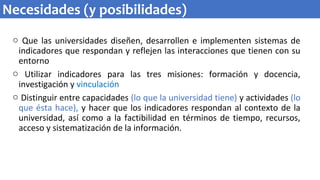 o Que las universidades diseñen, desarrollen e implementen sistemas de
indicadores que respondan y reflejen las interacciones que tienen con su
entorno
o Utilizar indicadores para las tres misiones: formación y docencia,
investigación y vinculación
o Distinguir entre capacidades (lo que la universidad tiene) y actividades (lo
que ésta hace), y hacer que los indicadores respondan al contexto de la
universidad, así como a la factibilidad en términos de tiempo, recursos,
acceso y sistematización de la información.
Necesidades (y posibilidades)
 