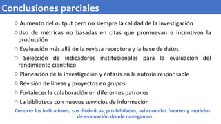 o Aumento del output pero no siempre la calidad de la investigación
oUso de métricas no basadas en citas que promuevan e incentiven la
producción
o Evaluación más allá de la revista receptora y la base de datos
o Selección de indicadores institucionales para la evaluación del
rendimiento científico
o Planeación de la investigación y énfasis en la autoría responsable
o Revisión de líneas y proyectos en grupos
o Fortalecer la colaboración en diferentes patrones
o La biblioteca con nuevos servicios de información
Conocer los indicadores, sus dinámicas, posibilidades, así como las fuentes y modelos
de evaluación donde navegamos
Conclusiones parciales
 