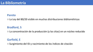 Pareto
o La Ley del 80/20 visible en muchas distribuciones bibliométricas
Bradford, S
o La concentración de la producción (y las citas) en un núcleo reducido
Garfield, E
o Surgimiento del ISI y nacimiento de los índices de citación
La Bibliometría
 