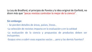 La Ley de Bradford, el principio de Pareto y la idea original de Garfield, no
dicen más que “pocas revistas controlan lo mejor de la ciencia”.
Sin embargo:
- Se pierden detalles de áreas, países, líneas..
-La selección de revistas impacta en la evaluación y en la calidad
-La evaluación de la ciencia y propuestas de productos deben ser
incluyentes
-Scopus vino a cubrir esos espacios vacíos … pero y las demás fuentes?
 