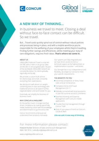 A NEW WAY OF THINKING…
In business we travel to meet. Closing a deal
without face-to-face contact can be difficult.
So we travel.
But... Travel costs quickly spiral out of control without robust policies
and processes being in place, and with a mobile workforce you’re
responsible for the wellbeing of your employees whilst they’re travelling.
Finding further savings and efficiencies, whilst meeting your duty of
care obligations, requires fresh ideas. That’s where we come in.
ABOUT US
UNIGLOBE Preferred Travel is a top ten
UK TMC with £150m in UK group sales
and $5.3bn in annual global sales. As part
of the worldwide UNIGLOBE network we
consistently deliver for clients globally,
regionally and locally.
We provide a custom built service
for clients large and small, constantly
exceeding their expectations.
We also punch well above our weight,
combining best-in-class technology with
traditional service as we search further,
negotiate better and work harder for you.
Essentially, we simplify the business of
business travel.
WHY CONCUR & UNIGLOBE?
It’s the perfect match. A single tool that
drives compliance by making spend fully
visible, backed by a team with the knowledge
and determination to go the extra mile.
Concur recommend us because we
understand their products intimately.
Our systems are fully integrated and
we have direct access to Concur
technical support at the highest level, so
implementation is quicker – and slicker.
Our strength lies in our independence and
flexibility, we shape our service to meet
your specific requirements.
THE BENEFITS TO YOU
	Extremely competitive air fares, hotel
rates and car rental prices
	Complete end-to-end Travel
Management 24 / 7
	Globally connected with local assistance
in over 60 countries across 6 continents
	Seamless booking and Expense
Management with Concur’s mobile
applications
	Trouble-free trip management through
Concur TripIt
	Duty of care peace of mind via Concur’s
Locate & Alert
Like we said. A new way of thinking.
For more information please contact:
Howard Hunter Director of Sales and Account Management
0845 180 7816 | sales@uniglobepreferred.co.uk
www.uniglobepreferred.co.uk
 