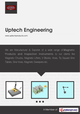 A Member of
Uptech Engineering
www.uptechproducts.com
Magnetic Lifters V Blocks Inspection Instruments Magnetic Chuck Multi Coil Electro Magnetic
Chuck Magnetic Equipment Magnetic Separators Industrial Magnets Magnetic
Holders Industrial Magnetic Vices Magnetic Bases Industrial Demagnetisers Magnetic
Sweeping Machine Magnetic Tools Angle Plate Magnetic Lifters V Blocks Inspection
Instruments Magnetic Chuck Multi Coil Electro Magnetic Chuck Magnetic Equipment Magnetic
Separators Industrial Magnets Magnetic Holders Industrial Magnetic Vices Magnetic
Bases Industrial Demagnetisers Magnetic Sweeping Machine Magnetic Tools Angle
Plate Magnetic Lifters V Blocks Inspection Instruments Magnetic Chuck Multi Coil Electro
Magnetic Chuck Magnetic Equipment Magnetic Separators Industrial Magnets Magnetic
Holders Industrial Magnetic Vices Magnetic Bases Industrial Demagnetisers Magnetic
Sweeping Machine Magnetic Tools Angle Plate Magnetic Lifters V Blocks Inspection
Instruments Magnetic Chuck Multi Coil Electro Magnetic Chuck Magnetic Equipment Magnetic
Separators Industrial Magnets Magnetic Holders Industrial Magnetic Vices Magnetic
Bases Industrial Demagnetisers Magnetic Sweeping Machine Magnetic Tools Angle
Plate Magnetic Lifters V Blocks Inspection Instruments Magnetic Chuck Multi Coil Electro
Magnetic Chuck Magnetic Equipment Magnetic Separators Industrial Magnets Magnetic
Holders Industrial Magnetic Vices Magnetic Bases Industrial Demagnetisers Magnetic
Sweeping Machine Magnetic Tools Angle Plate Magnetic Lifters V Blocks Inspection
Instruments Magnetic Chuck Multi Coil Electro Magnetic Chuck Magnetic Equipment Magnetic
We are Manufacturer & Exporter of a wide range of Magnetic
Products and Inspection Instruments to our clients like
Magnetic Chucks, Magnetic Lifters, V Blocks, Vices, Try Square Sine
Tables, Sine Vices, Magnetic Sweepers etc.
 