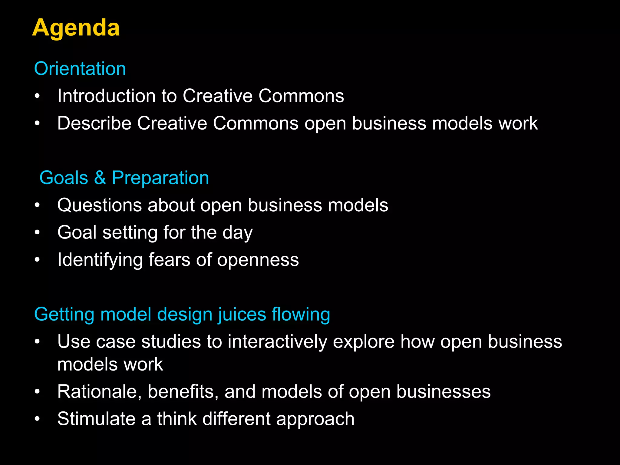 Agenda
Orientation
• Introduction to Creative Commons
• Describe Creative Commons open business models work
Goals & Preparation
• Questions about open business models
• Goal setting for the day
• Identifying fears of openness
Getting model design juices flowing
• Use case studies to interactively explore how open business
models work
• Rationale, benefits, and models of open businesses
• Stimulate a think different approach
 