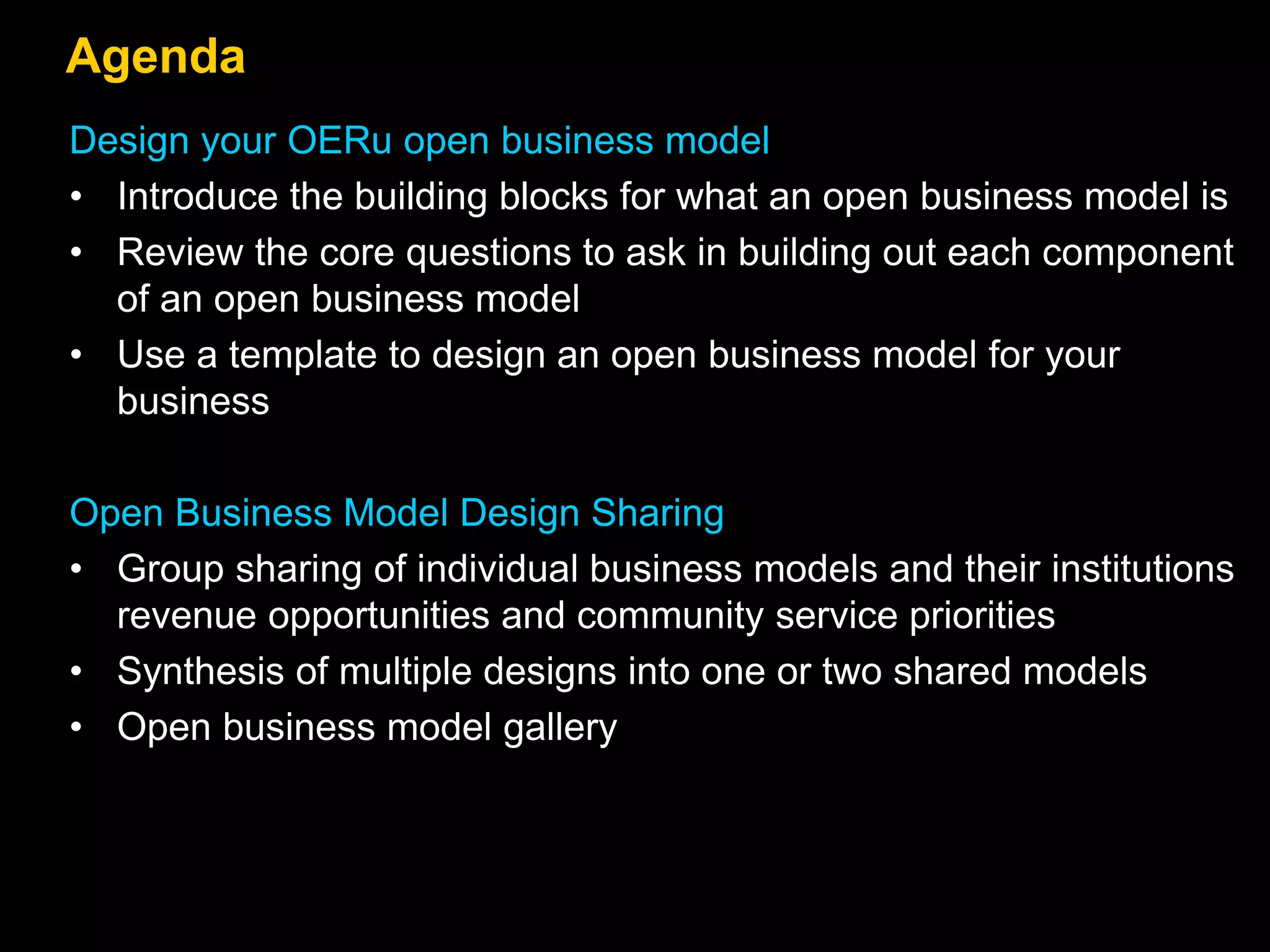 Agenda
Design your OERu open business model
• Introduce the building blocks for what an open business model is
• Review the core questions to ask in building out each component
of an open business model
• Use a template to design an open business model for your
business
Open Business Model Design Sharing
• Group sharing of individual business models and their institutions
revenue opportunities and community service priorities
• Synthesis of multiple designs into one or two shared models
• Open business model gallery
 