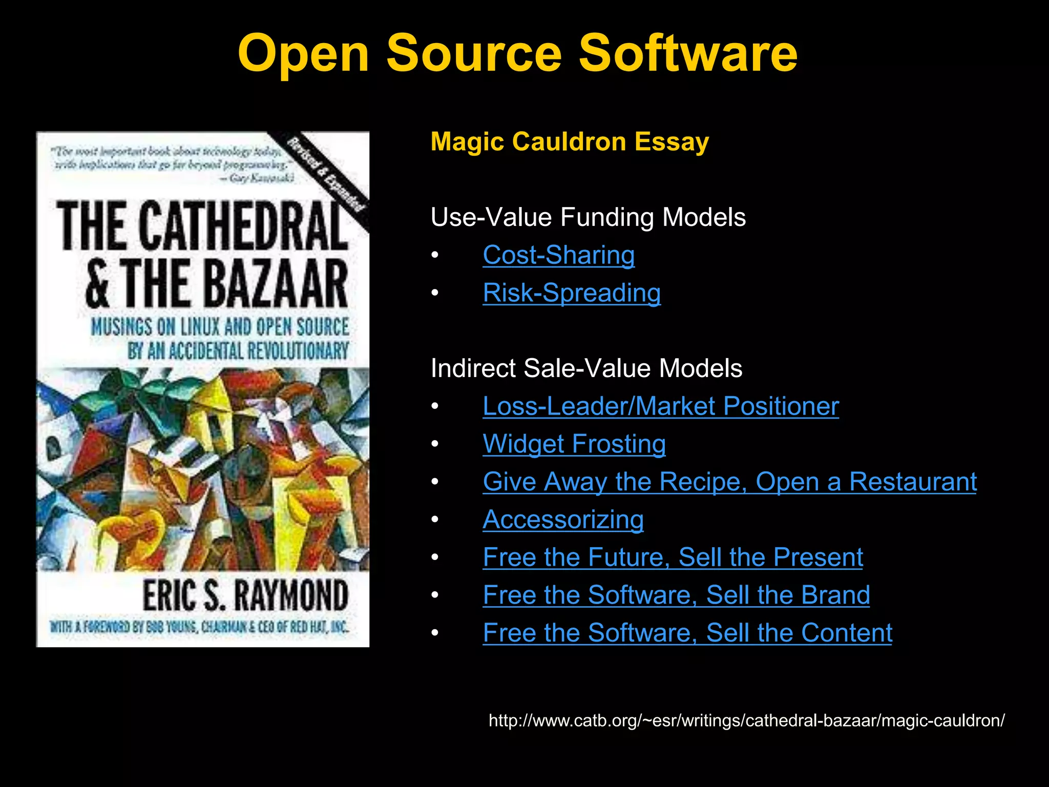 Open Source Software
http://www.catb.org/~esr/writings/cathedral-bazaar/magic-cauldron/
Magic Cauldron Essay
Use-Value Funding Models
• Cost-Sharing
• Risk-Spreading
Indirect Sale-Value Models
• Loss-Leader/Market Positioner
• Widget Frosting
• Give Away the Recipe, Open a Restaurant
• Accessorizing
• Free the Future, Sell the Present
• Free the Software, Sell the Brand
• Free the Software, Sell the Content
 