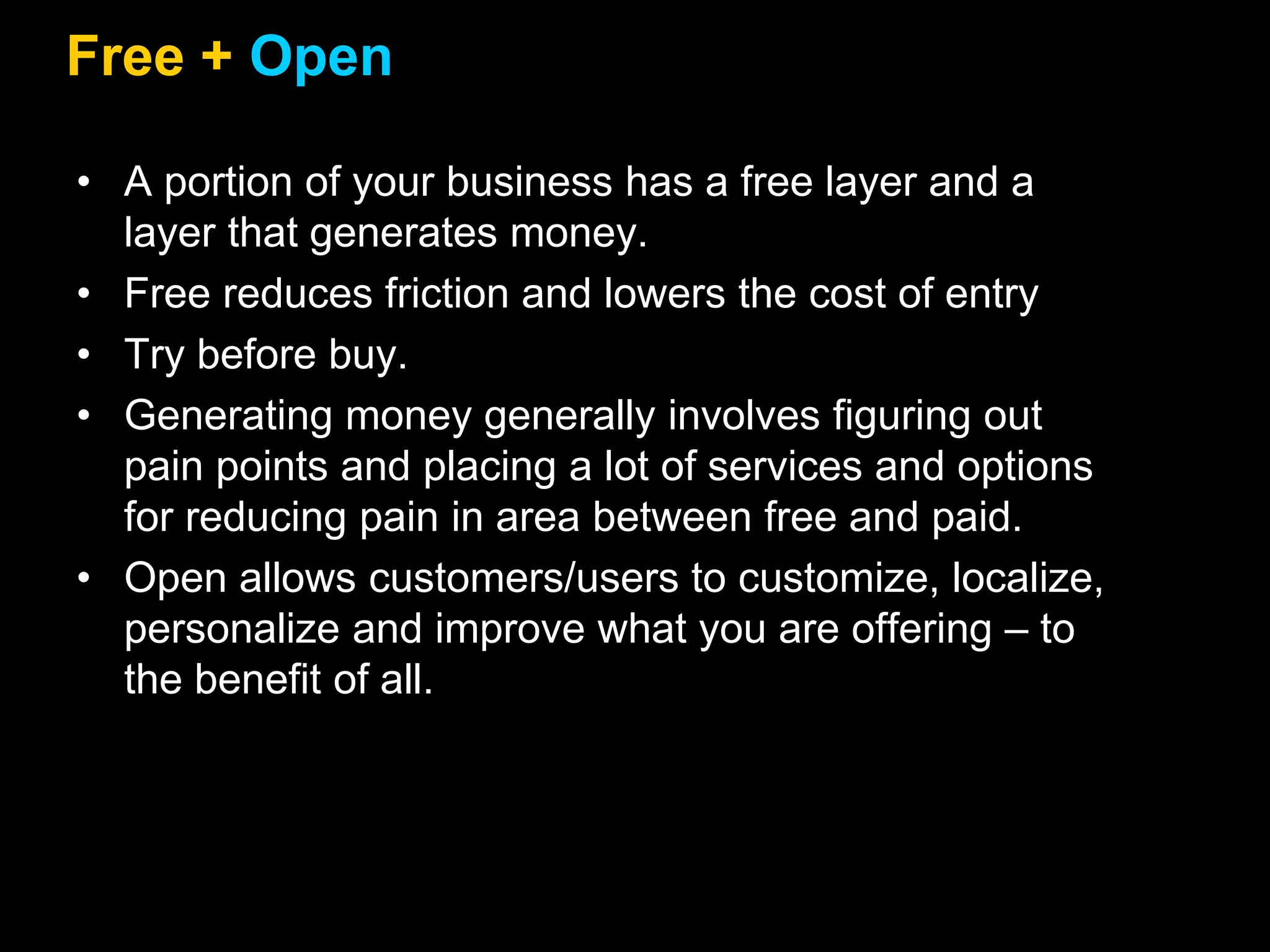 Free + Open
• A portion of your business has a free layer and a
layer that generates money.
• Free reduces friction and lowers the cost of entry
• Try before buy.
• Generating money generally involves figuring out
pain points and placing a lot of services and options
for reducing pain in area between free and paid.
• Open allows customers/users to customize, localize,
personalize and improve what you are offering – to
the benefit of all.
 