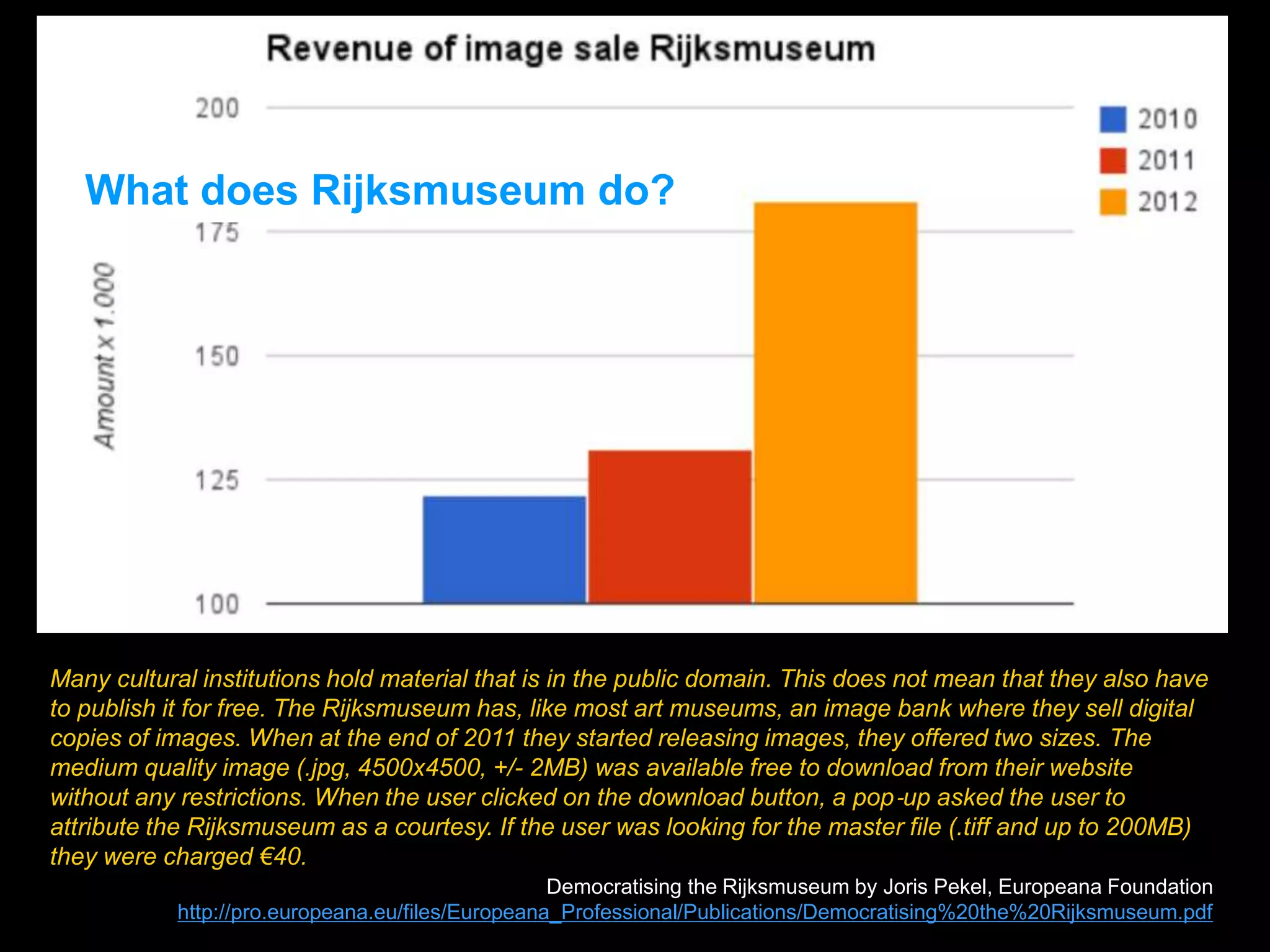 Many cultural institutions hold material that is in the public domain. This does not mean that they also have
to publish it for free. The Rijksmuseum has, like most art museums, an image bank where they sell digital
copies of images. When at the end of 2011 they started releasing images, they offered two sizes. The
medium quality image (.jpg, 4500x4500, +/- 2MB) was available free to download from their website
without any restrictions. When the user clicked on the download button, a pop‐up asked the user to
attribute the Rijksmuseum as a courtesy. If the user was looking for the master file (.tiff and up to 200MB)
they were charged €40.
Democratising the Rijksmuseum by Joris Pekel, Europeana Foundation
http://pro.europeana.eu/files/Europeana_Professional/Publications/Democratising%20the%20Rijksmuseum.pdf
What does Rijksmuseum do?
 