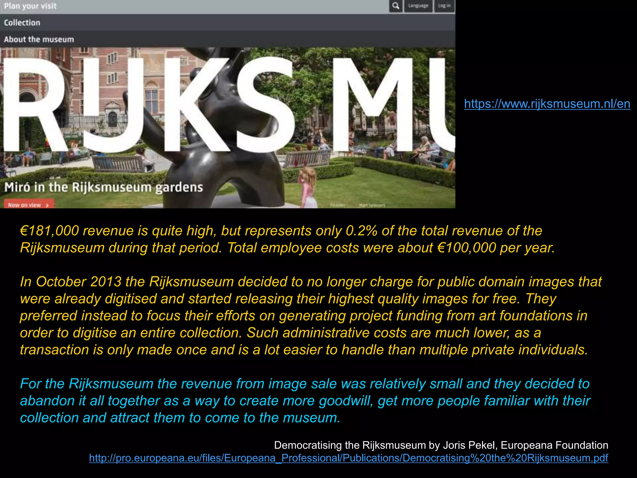 €181,000 revenue is quite high, but represents only 0.2% of the total revenue of the
Rijksmuseum during that period. Total employee costs were about €100,000 per year.
In October 2013 the Rijksmuseum decided to no longer charge for public domain images that
were already digitised and started releasing their highest quality images for free. They
preferred instead to focus their efforts on generating project funding from art foundations in
order to digitise an entire collection. Such administrative costs are much lower, as a
transaction is only made once and is a lot easier to handle than multiple private individuals.
For the Rijksmuseum the revenue from image sale was relatively small and they decided to
abandon it all together as a way to create more goodwill, get more people familiar with their
collection and attract them to come to the museum.
Democratising the Rijksmuseum by Joris Pekel, Europeana Foundation
http://pro.europeana.eu/files/Europeana_Professional/Publications/Democratising%20the%20Rijksmuseum.pdf
https://www.rijksmuseum.nl/en
 