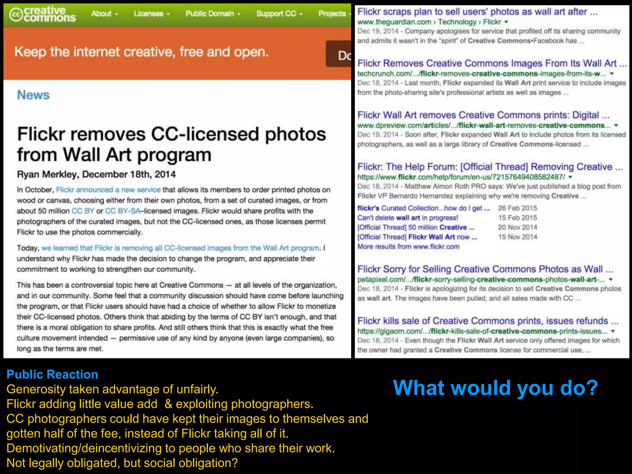 Public Reaction
Generosity taken advantage of unfairly.
Flickr adding little value add & exploiting photographers.
CC photographers could have kept their images to themselves and
gotten half of the fee, instead of Flickr taking all of it.
Demotivating/deincentivizing to people who share their work.
Not legally obligated, but social obligation?
What would you do?
 